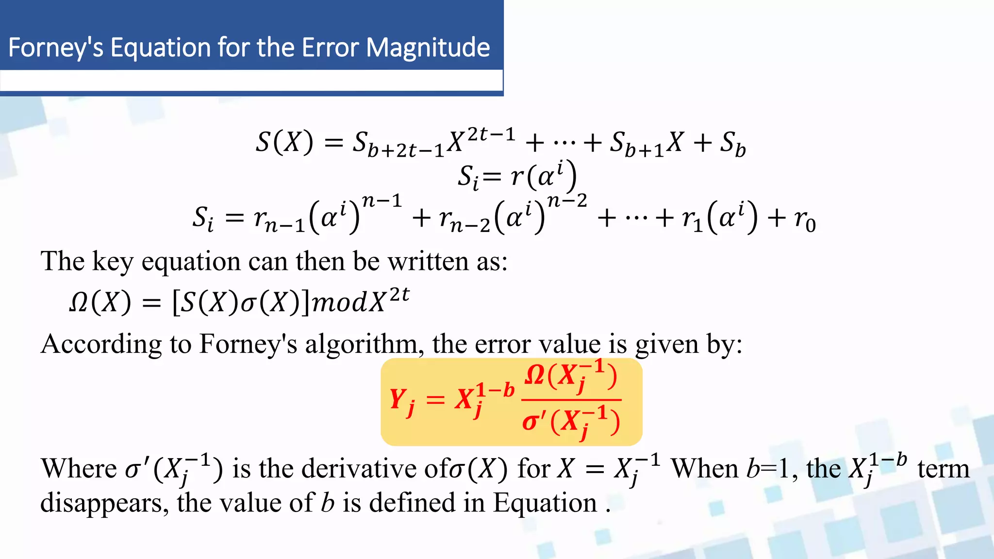Forney's Equation for the Error Magnitude
𝑆 𝑋 = 𝑆𝑏+2𝑡−1𝑋2𝑡−1 + ⋯ + 𝑆𝑏+1𝑋 + 𝑆𝑏
𝑆𝑖= 𝑟(𝛼𝑖
𝑆𝑖 = 𝑟𝑛−1 𝛼𝑖 𝑛−1
+ 𝑟𝑛−2 𝛼𝑖 𝑛−2
+ ⋯ + 𝑟1 𝛼𝑖 + 𝑟0
The key equation can then be written as:
𝛺 𝑋 = 𝑆 𝑋 𝜎 𝑋 𝑚𝑜𝑑𝑋2𝑡
According to Forney's algorithm, the error value is given by:
𝒀𝒋 = 𝑿𝒋
𝟏−𝒃
𝜴(𝑿𝒋
−𝟏
)
𝝈′(𝑿𝒋
−𝟏
)
Where 𝜎′(𝑋𝑗
−1
) is the derivative of𝜎(𝑋) for 𝑋 = 𝑋𝑗
−1
When b=1, the 𝑋𝑗
1−𝑏
term
disappears, the value of b is defined in Equation .
 
