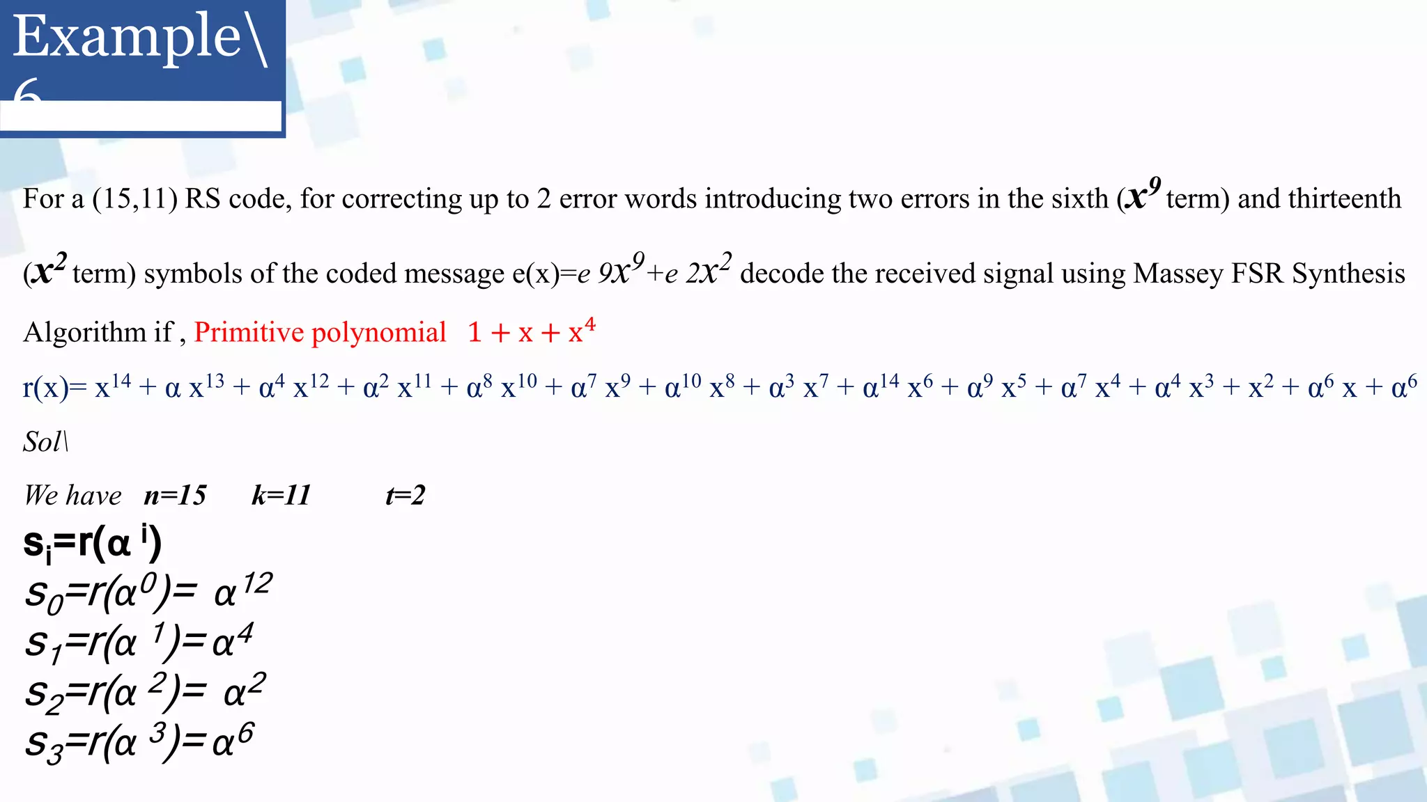 Example
6
For a (15,11) RS code, for correcting up to 2 error words introducing two errors in the sixth (x9 term) and thirteenth
(x2 term) symbols of the coded message e(x)=e 9x9+e 2x2 decode the received signal using Massey FSR Synthesis
Algorithm if , Primitive polynomial 1 + x + x4
r(x)= x14 + α x13 + α4 x12 + α2 x11 + α8 x10 + α7 x9 + α10 x8 + α3 x7 + α14 x6 + α9 x5 + α7 x4 + α4 x3 + x2 + α6 x + α6
Sol
We have n=15 k=11 t=2
si=r(α i)
s0=r(α0)= α12
s1=r(α 1)= α4
s2=r(α 2)= α2
s3=r(α 3)= α6
 