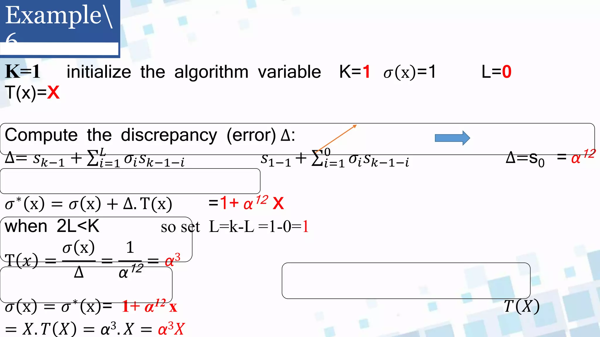 K=1 initialize the algorithm variable K=1 𝜎 x =1 L=0
T(x)=X
Compute the discrepancy (error) ∆:
∆= 𝑠𝑘−1 + 𝑖=1
𝐿
𝜎𝑖𝑠𝑘−1−𝑖 𝑠1−1 + 𝑖=1
0
𝜎𝑖𝑠𝑘−1−𝑖 ∆=s0 = α12
𝜎∗ x = 𝜎 x + ∆. T(x) =1+ α12 x
when 2L<K so set L=k-L =1-0=1
T 𝑥 =
𝜎 x
∆
=
1
α12
= α3
𝜎 x = 𝜎∗ x = 1+ α12 x 𝑇 𝑋
= 𝑋. 𝑇 𝑋 = α3. 𝑋 = α3𝑋
Example
6
 
