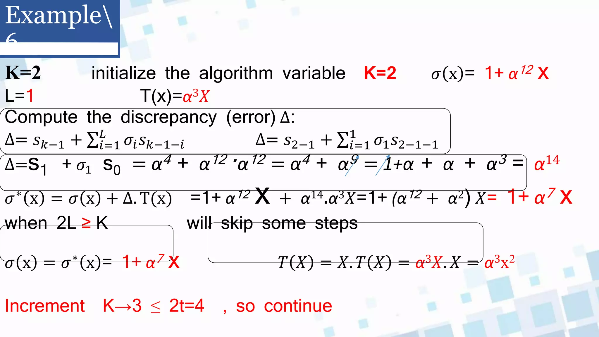 K=2 initialize the algorithm variable K=2 𝜎 x = 1+ α12 x
L=1 T(x)=α3𝑋
Compute the discrepancy (error) ∆:
∆= 𝑠𝑘−1 + 𝑖=1
𝐿
𝜎𝑖𝑠𝑘−1−𝑖 ∆= 𝑠2−1 + 𝑖=1
1
𝜎1𝑠2−1−1
∆=s1 + 𝜎1 s0 = α4 + α12 .α12 = α4 + α9 = 1+α + α + α3 = α14
𝜎∗ x = 𝜎 x + ∆. T(x) =1+ α12 x + α14.α3𝑋=1+ (α12 + α2) 𝑋= 1+ α7 x
when 2L ≥ K will skip some steps
𝜎 x = 𝜎∗ x = 1+ α7 x 𝑇 𝑋 = 𝑋. 𝑇 𝑋 = α3𝑋. 𝑋 = α3x2
Increment K→3 ≤ 2t=4 , so continue
Example
6
 