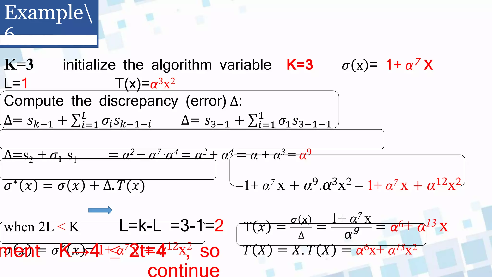 K=3 initialize the algorithm variable K=3 𝜎 x = 1+ α7 x
L=1 T(x)=α3x2
Compute the discrepancy (error) ∆:
∆= 𝑠𝑘−1 + 𝑖=1
𝐿
𝜎𝑖𝑠𝑘−1−𝑖 ∆= 𝑠3−1 + 𝑖=1
1
𝜎1𝑠3−1−1
∆=s2 + 𝜎1 s1 = α2 + α7 .α4 = α2 + α4 = α + α3 = α9
𝜎∗
𝑥 = 𝜎 𝑥 + ∆. 𝑇(𝑥) =1+ α7 x + α9.α3x2 = 1+ α7 x + α12x2
when 2L > K L=k-L =3-1=2 T 𝑥 =
𝜎 x
∆
=
1+ α7 x
α9 = α6+ α13 x
𝜎 𝑥 = 𝜎∗ 𝑥 = 1+ α7 x + α12x2 𝑇 𝑋 = 𝑋. 𝑇 𝑋 = α6x+ α13x2
Example
6
ment K→4 ≤ 2t=4 , so
continue
 