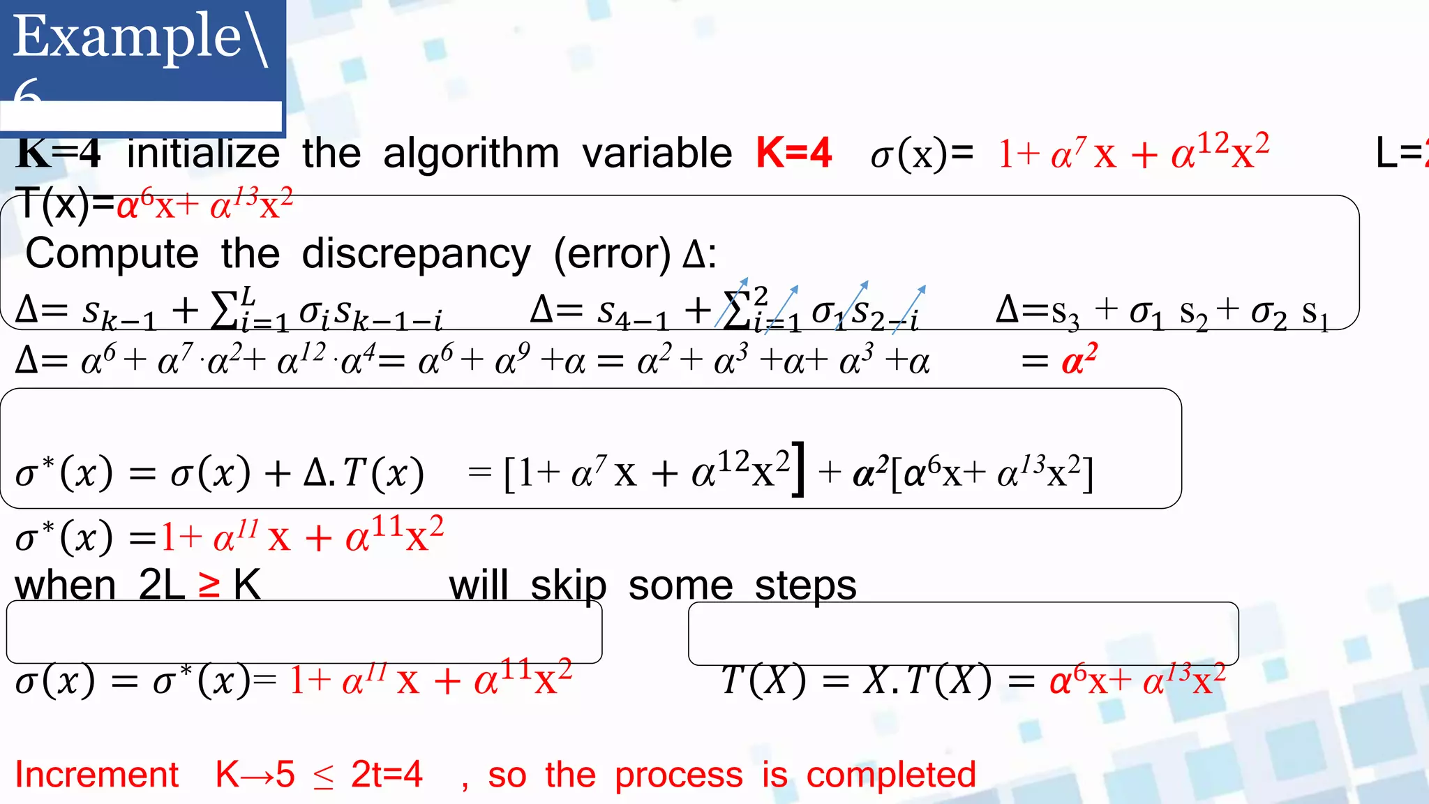 K=4 initialize the algorithm variable K=4 𝜎 x = 1+ α7 x + α12x2 L=2
T(x)=α6x+ α13x2
Compute the discrepancy (error) ∆:
∆= 𝑠𝑘−1 + 𝑖=1
𝐿
𝜎𝑖𝑠𝑘−1−𝑖 ∆= 𝑠4−1 + 𝑖=1
2
𝜎1𝑠2−𝑖 ∆=s3 + 𝜎1 s2 + 𝜎2 s1
∆= α6 + α7 .α2+ α12 .α4= α6 + α9 +α = α2 + α3 +α+ α3 +α = α2
𝜎∗ 𝑥 = 𝜎 𝑥 + ∆. 𝑇(𝑥) = [1+ α7 x + α12x2] + α2[α6x+ α13x2]
𝜎∗ 𝑥 =1+ α11 x + α11x2
when 2L ≥ K will skip some steps
𝜎 𝑥 = 𝜎∗ 𝑥 = 1+ α11 x + α11x2 𝑇 𝑋 = 𝑋. 𝑇 𝑋 = α6x+ α13x2
Increment K→5 ≤ 2t=4 , so the process is completed
Example
6
 