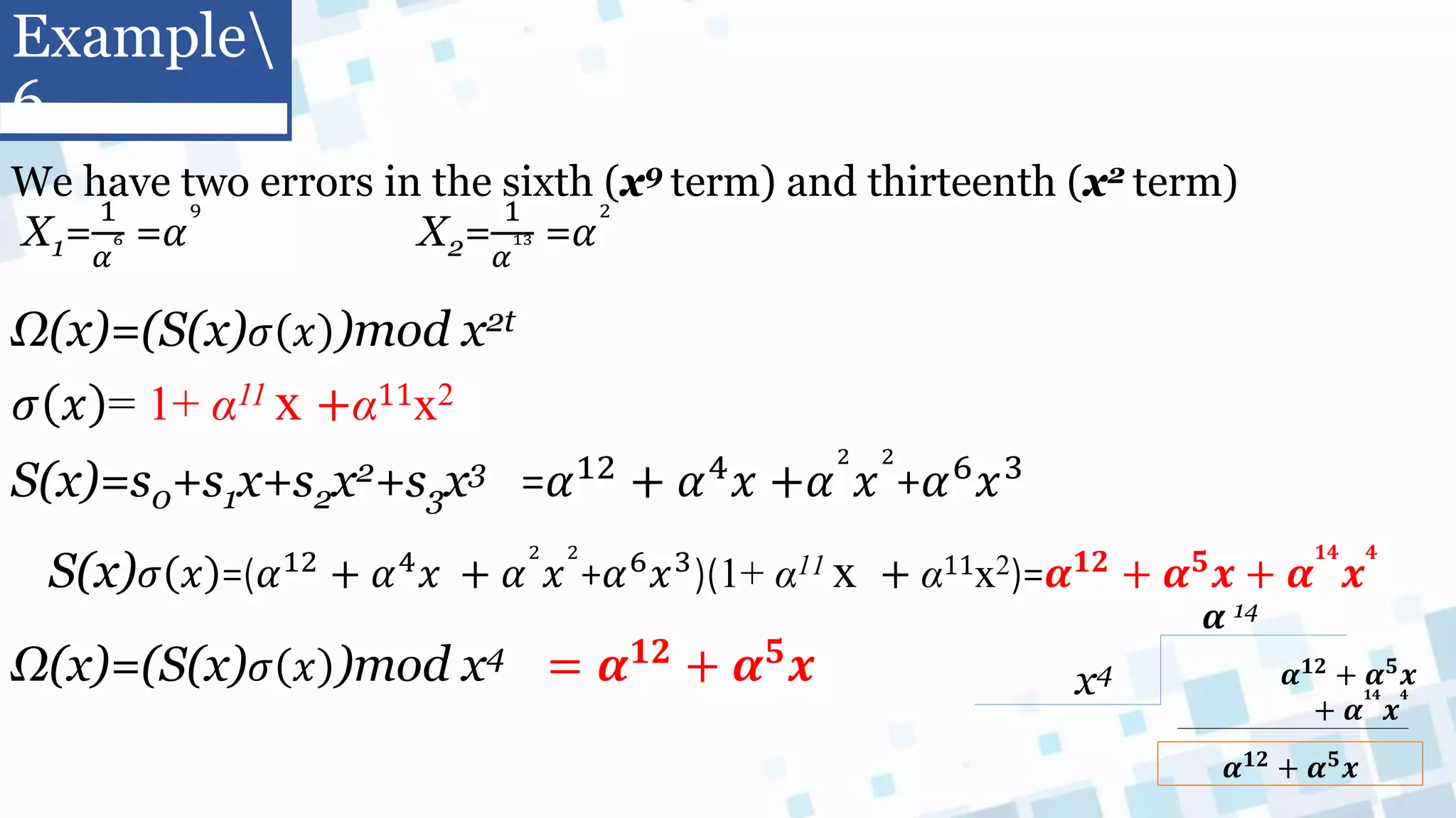 We have two errors in the sixth (x9 term) and thirteenth (x2 term)
X1=
1
𝛼
6 =𝛼
9
X2=
1
𝛼
13 =𝛼
2
Ω(x)=(S(x)𝜎 𝑥 )mod x2t
𝜎 𝑥 = 1+ α11 x +α11x2
S(x)=s0+s1x+s2x2+s3x3 =𝛼12
+ 𝛼4
𝑥 +𝛼
2
𝑥
2
+𝛼6
𝑥3
S(x)𝜎 𝑥 =(𝛼12 + 𝛼4𝑥 + 𝛼
2
𝑥
2
+𝛼6𝑥3)(1+ α11 x + α11x2)=𝜶𝟏𝟐 + 𝜶𝟓𝒙 + 𝜶
𝟏𝟒
𝒙
𝟒
Ω(x)=(S(x)𝜎 𝑥 )mod x4 = 𝜶𝟏𝟐
+ 𝜶𝟓
𝒙 x4 𝜶𝟏𝟐 + 𝜶𝟓𝒙
+ 𝜶
𝟏𝟒
𝒙
𝟒
𝜶 14
𝜶𝟏𝟐 + 𝜶𝟓𝒙
Example
6
 
