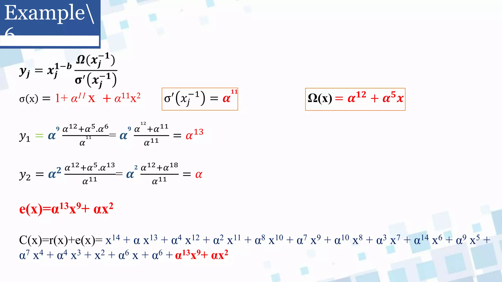 𝒚𝒋 = 𝒙𝒋
𝟏−𝒃
𝜴(𝒙𝒋
−𝟏
)
𝛔′ 𝒙𝒋
−𝟏
σ x = 1+ α11 x + α11x2 σ′ 𝑥𝑗
−1
= 𝜶
𝟏𝟏
Ω(x) = 𝜶𝟏𝟐 + 𝜶𝟓𝒙
𝑦1 = 𝜶
𝟗 𝛼12+𝛼5.𝛼6
𝛼
11 = 𝜶
𝟗 𝛼
12
+𝛼11
𝛼11 = 𝛼13
𝑦2 = 𝜶𝟐 𝛼12+𝛼5.𝛼13
𝛼11 = 𝜶
𝟐 𝛼12+𝛼18
𝛼11 = 𝛼
e(x)=α13x9+ αx2
C(x)=r(x)+e(x)= x14 + α x13 + α4 x12 + α2 x11 + α8 x10 + α7 x9 + α10 x8 + α3 x7 + α14 x6 + α9 x5 +
α7 x4 + α4 x3 + x2 + α6 x + α6 + α13x9+ αx2
Example
6
 