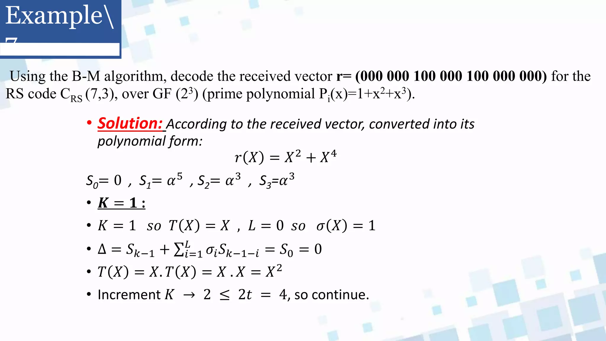 Using the B-M algorithm, decode the received vector r= (000 000 100 000 100 000 000) for the
RS code CRS (7,3), over GF (23) (prime polynomial Pi(x)=1+x2+x3).
• Solution: According to the received vector, converted into its
polynomial form:
𝑟 𝑋 = 𝑋2 + 𝑋4
S0= 0 , S1= 𝛼5 , S2= 𝛼3 , S3=𝛼3
• 𝑲 = 𝟏 :
• 𝐾 = 1 𝑠𝑜 𝑇 𝑋 = 𝑋 , 𝐿 = 0 𝑠𝑜 𝜎 𝑋 = 1
• Δ = 𝑆𝑘−1 + 𝑖=1
𝐿
𝜎𝑖𝑆𝑘−1−𝑖 = 𝑆0 = 0
• 𝑇 𝑋 = 𝑋. 𝑇 𝑋 = 𝑋 . 𝑋 = 𝑋2
• Increment 𝐾 → 2 ≤ 2𝑡 = 4, so continue.
Example
7
 