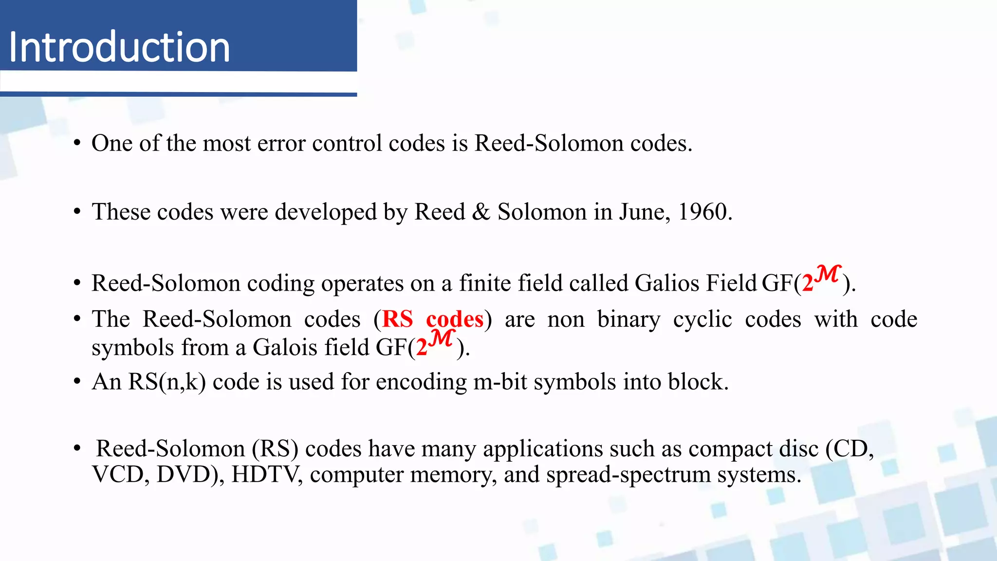 Introduction
• One of the most error control codes is Reed-Solomon codes.
• These codes were developed by Reed & Solomon in June, 1960.
• Reed-Solomon coding operates on a finite field called Galios Field GF(2ℳ).
• The Reed-Solomon codes (RS codes) are non binary cyclic codes with code
symbols from a Galois field GF(2ℳ).
• An RS(n,k) code is used for encoding m-bit symbols into block.
• Reed-Solomon (RS) codes have many applications such as compact disc (CD,
VCD, DVD), HDTV, computer memory, and spread-spectrum systems.
 
