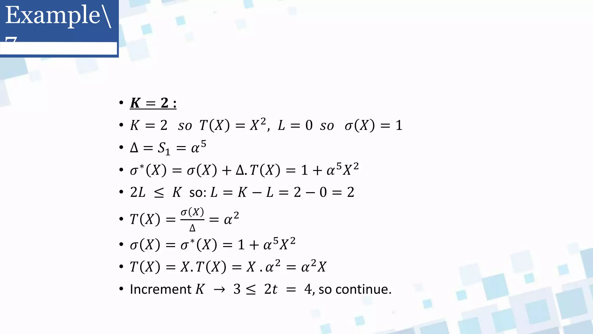 • 𝑲 = 𝟐 :
• 𝐾 = 2 𝑠𝑜 𝑇 𝑋 = 𝑋2, 𝐿 = 0 𝑠𝑜 𝜎 𝑋 = 1
• Δ = 𝑆1 = 𝛼5
• 𝜎∗
𝑋 = 𝜎 𝑋 + ∆. 𝑇 𝑋 = 1 + 𝛼5
𝑋2
• 2𝐿 ≤ 𝐾 so: 𝐿 = 𝐾 − 𝐿 = 2 − 0 = 2
• 𝑇 𝑋 =
𝜎 𝑋
∆
= 𝛼2
• 𝜎 𝑋 = 𝜎∗ 𝑋 = 1 + 𝛼5𝑋2
• 𝑇 𝑋 = 𝑋. 𝑇 𝑋 = 𝑋 . 𝛼2 = 𝛼2𝑋
• Increment 𝐾 → 3 ≤ 2𝑡 = 4, so continue.
Example
7
 