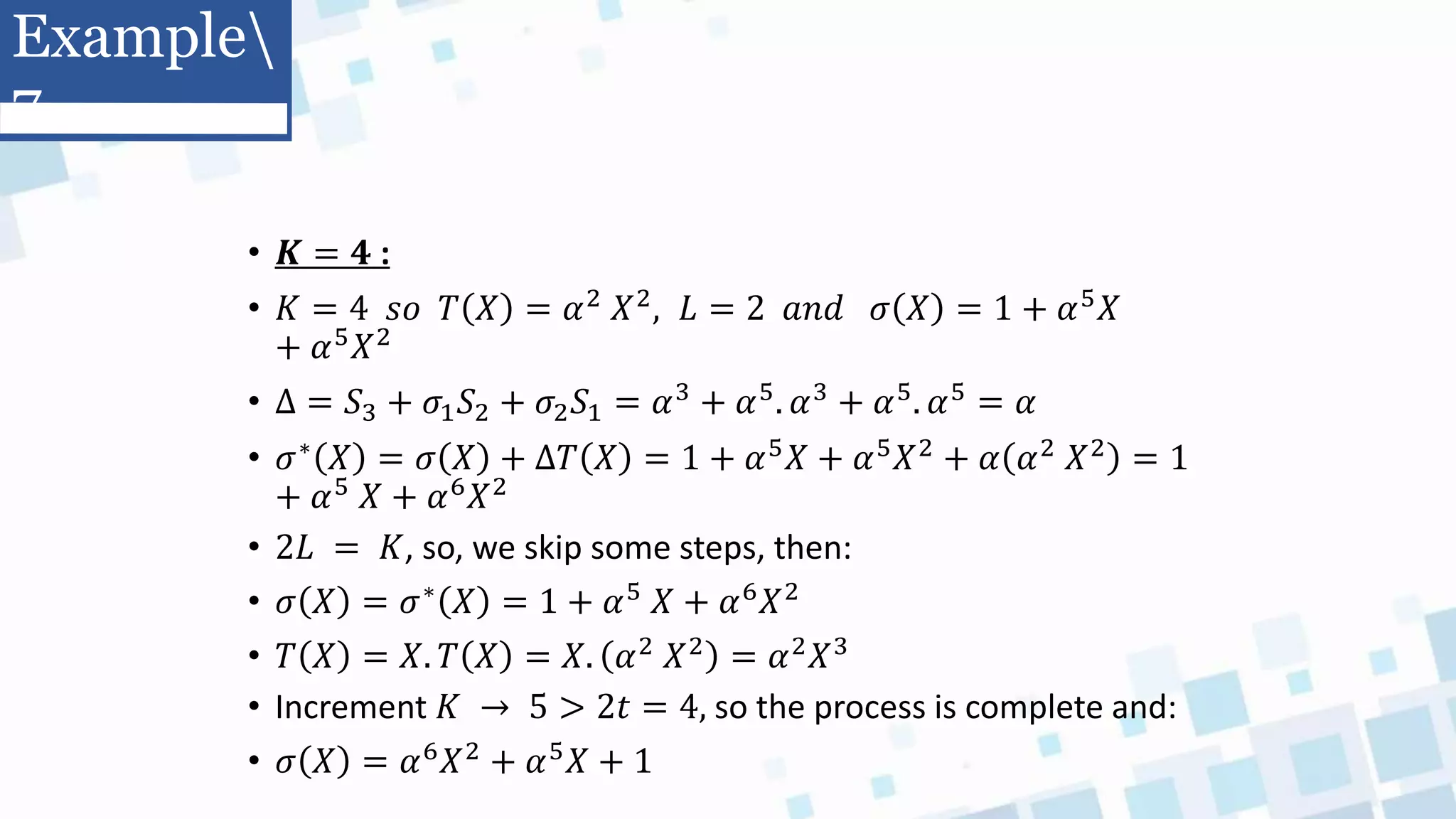 • 𝑲 = 𝟒 :
• 𝐾 = 4 𝑠𝑜 𝑇 𝑋 = 𝛼2 𝑋2, 𝐿 = 2 𝑎𝑛𝑑 𝜎 𝑋 = 1 + 𝛼5𝑋
+ 𝛼5𝑋2
• Δ = 𝑆3 + 𝜎1𝑆2 + 𝜎2𝑆1 = 𝛼3 + 𝛼5. 𝛼3 + 𝛼5. 𝛼5 = 𝛼
• 𝜎∗
𝑋 = 𝜎 𝑋 + ∆𝑇 𝑋 = 1 + 𝛼5
𝑋 + 𝛼5
𝑋2
+ 𝛼 𝛼2
𝑋2
= 1
+ 𝛼5 𝑋 + 𝛼6𝑋2
• 2𝐿 = 𝐾, so, we skip some steps, then:
• 𝜎 𝑋 = 𝜎∗ 𝑋 = 1 + 𝛼5 𝑋 + 𝛼6𝑋2
• 𝑇 𝑋 = 𝑋. 𝑇 𝑋 = 𝑋. 𝛼2 𝑋2 = 𝛼2𝑋3
• Increment 𝐾 → 5 > 2𝑡 = 4, so the process is complete and:
• 𝜎 𝑋 = 𝛼6𝑋2 + 𝛼5𝑋 + 1
Example
7
 