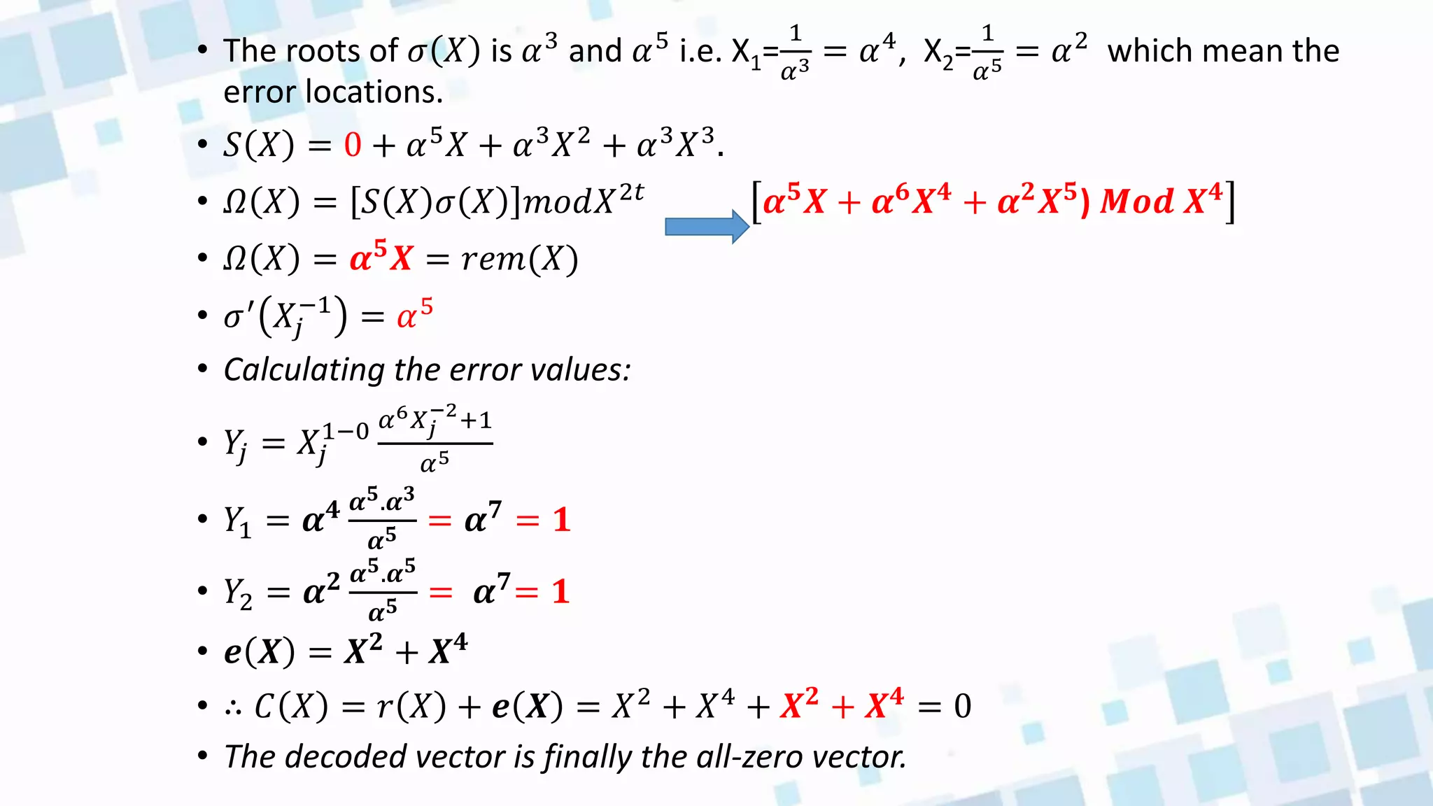• The roots of 𝜎 𝑋 is 𝛼3 and 𝛼5 i.e. X1=
1
𝛼3 = 𝛼4, X2=
1
𝛼5 = 𝛼2 which mean the
error locations.
• 𝑆 𝑋 = 0 + 𝛼5𝑋 + 𝛼3𝑋2 + 𝛼3𝑋3.
• 𝛺 𝑋 = 𝑆 𝑋 𝜎 𝑋 𝑚𝑜𝑑𝑋2𝑡
𝜶𝟓
𝑿 + 𝜶𝟔
𝑿𝟒
+ 𝜶𝟐
𝑿𝟓
) 𝑴𝒐𝒅 𝑿𝟒
• 𝛺 𝑋 = 𝜶𝟓𝑿 = 𝑟𝑒𝑚(𝑋)
• 𝜎′ 𝑋𝑗
−1
= 𝛼5
• Calculating the error values:
• 𝑌
𝑗 = 𝑋𝑗
1−0 𝛼6𝑋𝑗
−2
+1
𝛼5
• 𝑌1 = 𝜶𝟒 𝜶𝟓.𝜶𝟑
𝜶𝟓 = 𝜶𝟕 = 𝟏
• 𝑌2 = 𝜶𝟐 𝜶𝟓.𝜶𝟓
𝜶𝟓 = 𝜶𝟕= 𝟏
• 𝒆 𝑿 = 𝑿𝟐 + 𝑿𝟒
• ∴ 𝐶 𝑋 = 𝑟 𝑋 + 𝒆 𝑿 = 𝑋2
+ 𝑋4
+ 𝑿𝟐
+ 𝑿𝟒
= 0
• The decoded vector is finally the all-zero vector.
 
