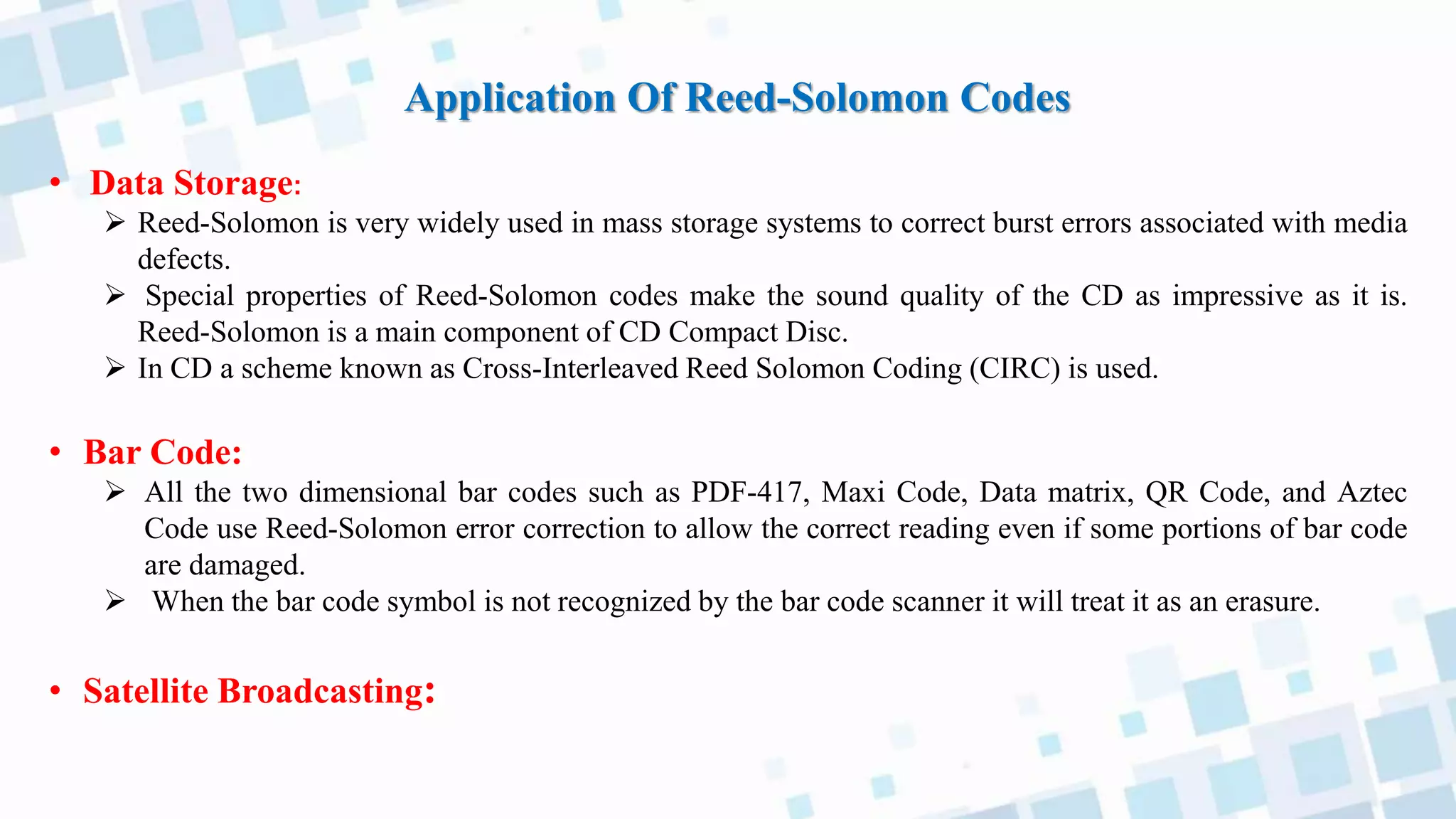 Application Of Reed-Solomon Codes
• Data Storage:
 Reed-Solomon is very widely used in mass storage systems to correct burst errors associated with media
defects.
 Special properties of Reed-Solomon codes make the sound quality of the CD as impressive as it is.
Reed-Solomon is a main component of CD Compact Disc.
 In CD a scheme known as Cross-Interleaved Reed Solomon Coding (CIRC) is used.
• Bar Code:
 All the two dimensional bar codes such as PDF-417, Maxi Code, Data matrix, QR Code, and Aztec
Code use Reed-Solomon error correction to allow the correct reading even if some portions of bar code
are damaged.
 When the bar code symbol is not recognized by the bar code scanner it will treat it as an erasure.
• Satellite Broadcasting:
 