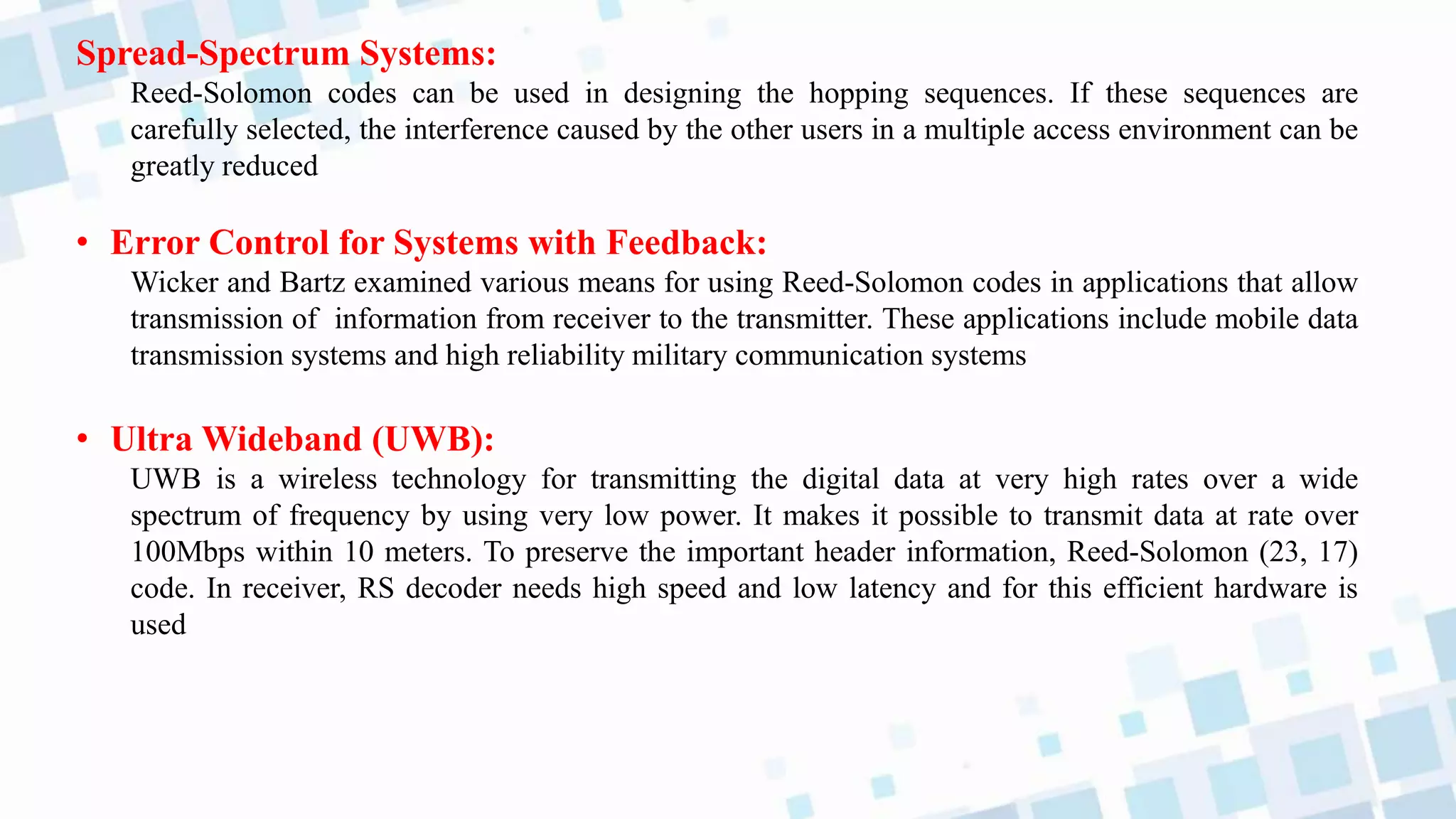 Spread-Spectrum Systems:
Reed-Solomon codes can be used in designing the hopping sequences. If these sequences are
carefully selected, the interference caused by the other users in a multiple access environment can be
greatly reduced
• Error Control for Systems with Feedback:
Wicker and Bartz examined various means for using Reed-Solomon codes in applications that allow
transmission of information from receiver to the transmitter. These applications include mobile data
transmission systems and high reliability military communication systems
• Ultra Wideband (UWB):
UWB is a wireless technology for transmitting the digital data at very high rates over a wide
spectrum of frequency by using very low power. It makes it possible to transmit data at rate over
100Mbps within 10 meters. To preserve the important header information, Reed-Solomon (23, 17)
code. In receiver, RS decoder needs high speed and low latency and for this efficient hardware is
used
 