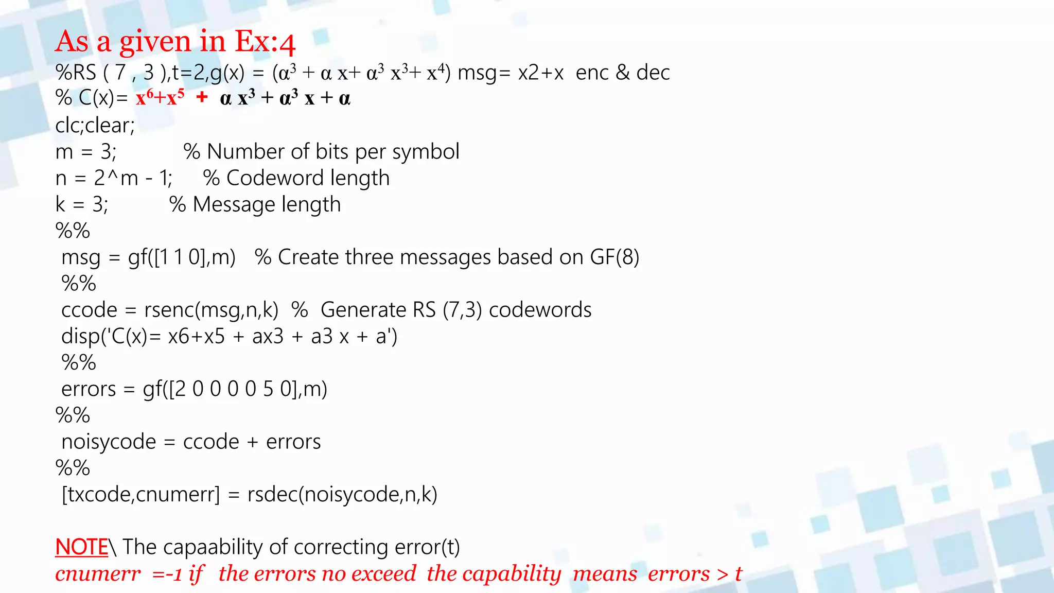 As a given in Ex:4
%RS ( 7 , 3 ),t=2,g(x) = (α3 + α x+ α3 x3+ x4) msg= x2+x enc & dec
% C(x)= x6+x5 + α x3 + α3 x + α
clc;clear;
m = 3; % Number of bits per symbol
n = 2^m - 1; % Codeword length
k = 3; % Message length
%%
msg = gf([1 1 0],m) % Create three messages based on GF(8)
%%
ccode = rsenc(msg,n,k) % Generate RS (7,3) codewords
disp('C(x)= x6+x5 + ax3 + a3 x + a')
%%
errors = gf([2 0 0 0 0 5 0],m)
%%
noisycode = ccode + errors
%%
[txcode,cnumerr] = rsdec(noisycode,n,k)
NOTE The capaability of correcting error(t)
cnumerr =-1 if the errors no exceed the capability means errors > t
 