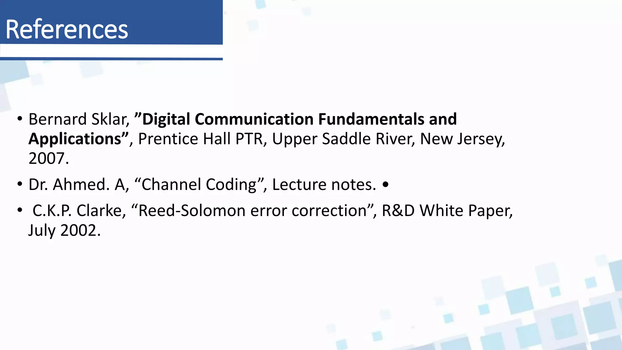 • Bernard Sklar, ”Digital Communication Fundamentals and
Applications”, Prentice Hall PTR, Upper Saddle River, New Jersey,
2007.
• Dr. Ahmed. A, “Channel Coding”, Lecture notes. •
• C.K.P. Clarke, “Reed-Solomon error correction”, R&D White Paper,
July 2002.
References
 