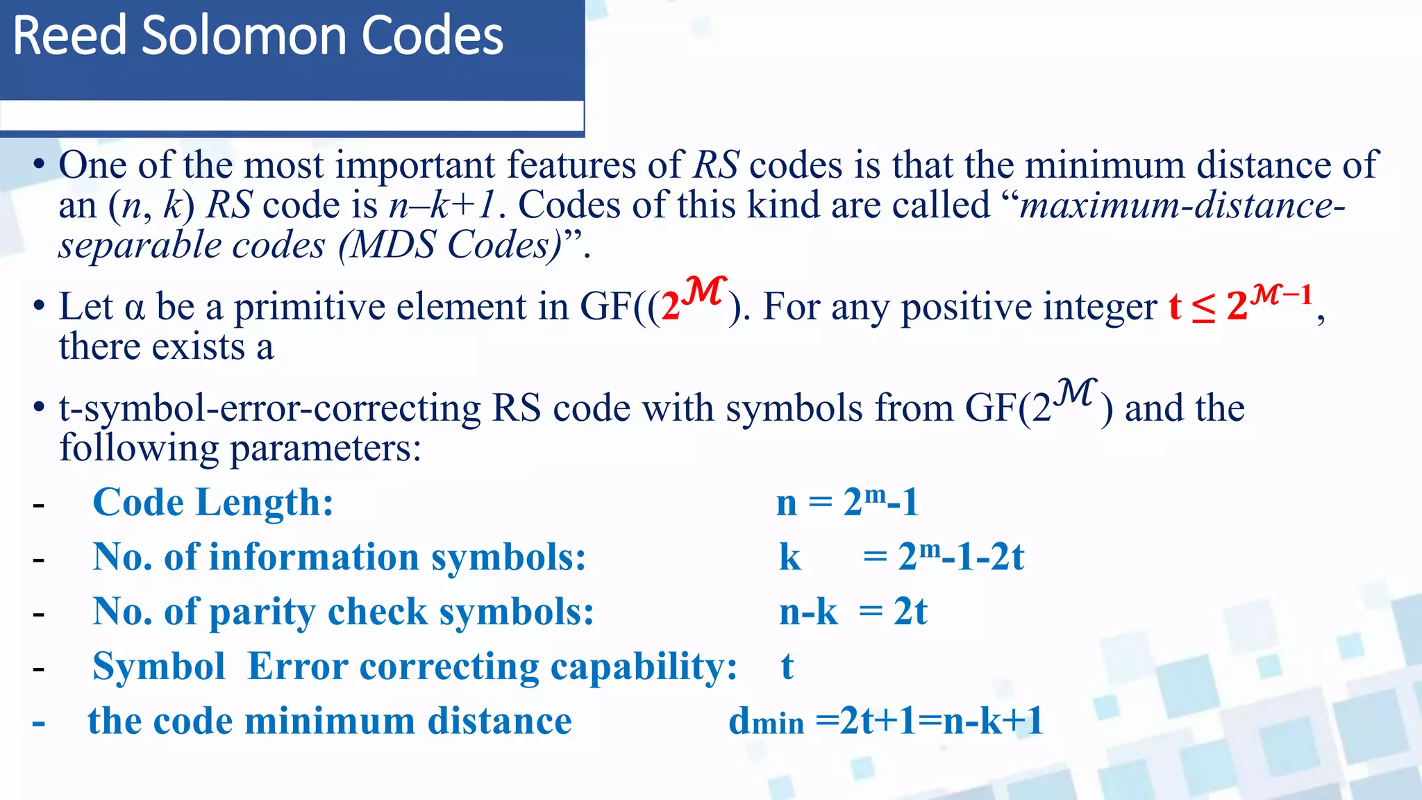 Reed Solomon Codes
• One of the most important features of RS codes is that the minimum distance of
an (n, k) RS code is n–k+1. Codes of this kind are called “maximum-distance-
separable codes (MDS Codes)”.
• Let α be a primitive element in GF((2ℳ). For any positive integer t ≤ 𝟐ℳ−1
,
there exists a
• t-symbol-error-correcting RS code with symbols from GF(2ℳ) and the
following parameters:
- Code Length: n = 2m-1
- No. of information symbols: k = 2m-1-2t
- No. of parity check symbols: n-k = 2t
- Symbol Error correcting capability: t
- the code minimum distance dmin =2t+1=n-k+1
 
