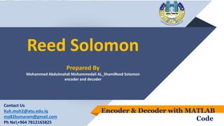 Reed Solomon
Prepared By
Mohammed Abdulmahdi Mohammedali AL_ShamiReed Solomon
encoder and decoder
Encoder & Decoder with MATLAB
Code
Contact Us
Kuh.muh2@atu.edu.iq
ma82bsmaram@gmail.com
Ph No+964 7812165825
 