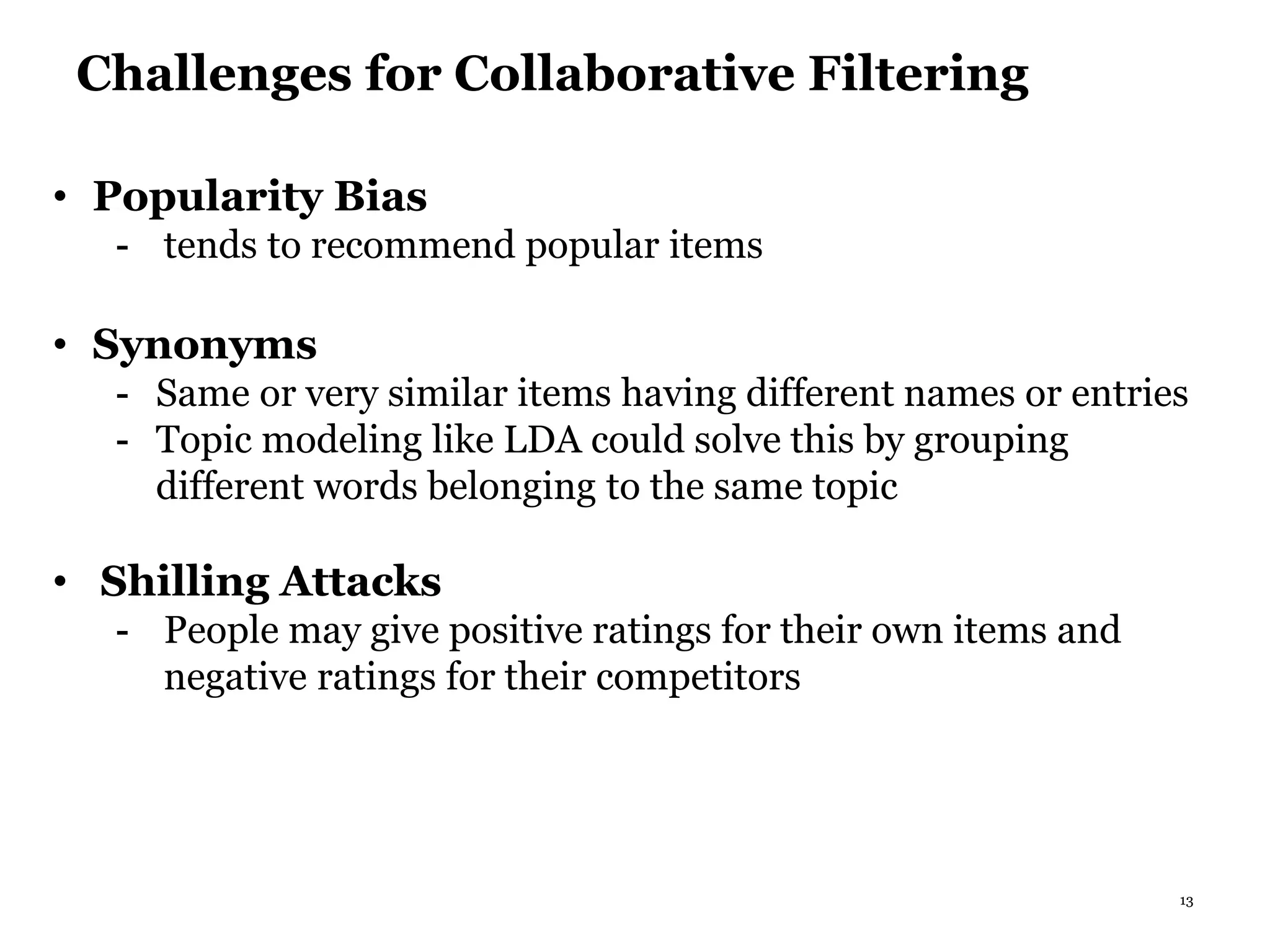 13
Challenges for Collaborative Filtering
• Popularity Bias
- tends to recommend popular items
• Synonyms
- Same or very similar items having different names or entries
- Topic modeling like LDA could solve this by grouping
different words belonging to the same topic
• Shilling Attacks
- People may give positive ratings for their own items and
negative ratings for their competitors
 