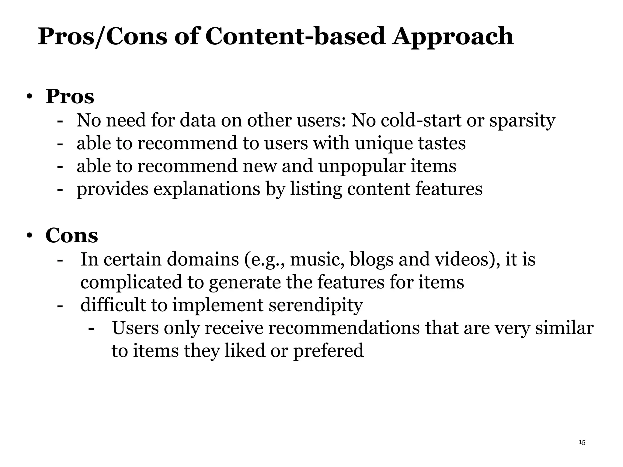 15
Pros/Cons of Content-based Approach
• Pros
- No need for data on other users: No cold-start or sparsity
- able to recommend to users with unique tastes
- able to recommend new and unpopular items
- provides explanations by listing content features
• Cons
- In certain domains (e.g., music, blogs and videos), it is
complicated to generate the features for items
- difficult to implement serendipity
- Users only receive recommendations that are very similar
to items they liked or prefered
 