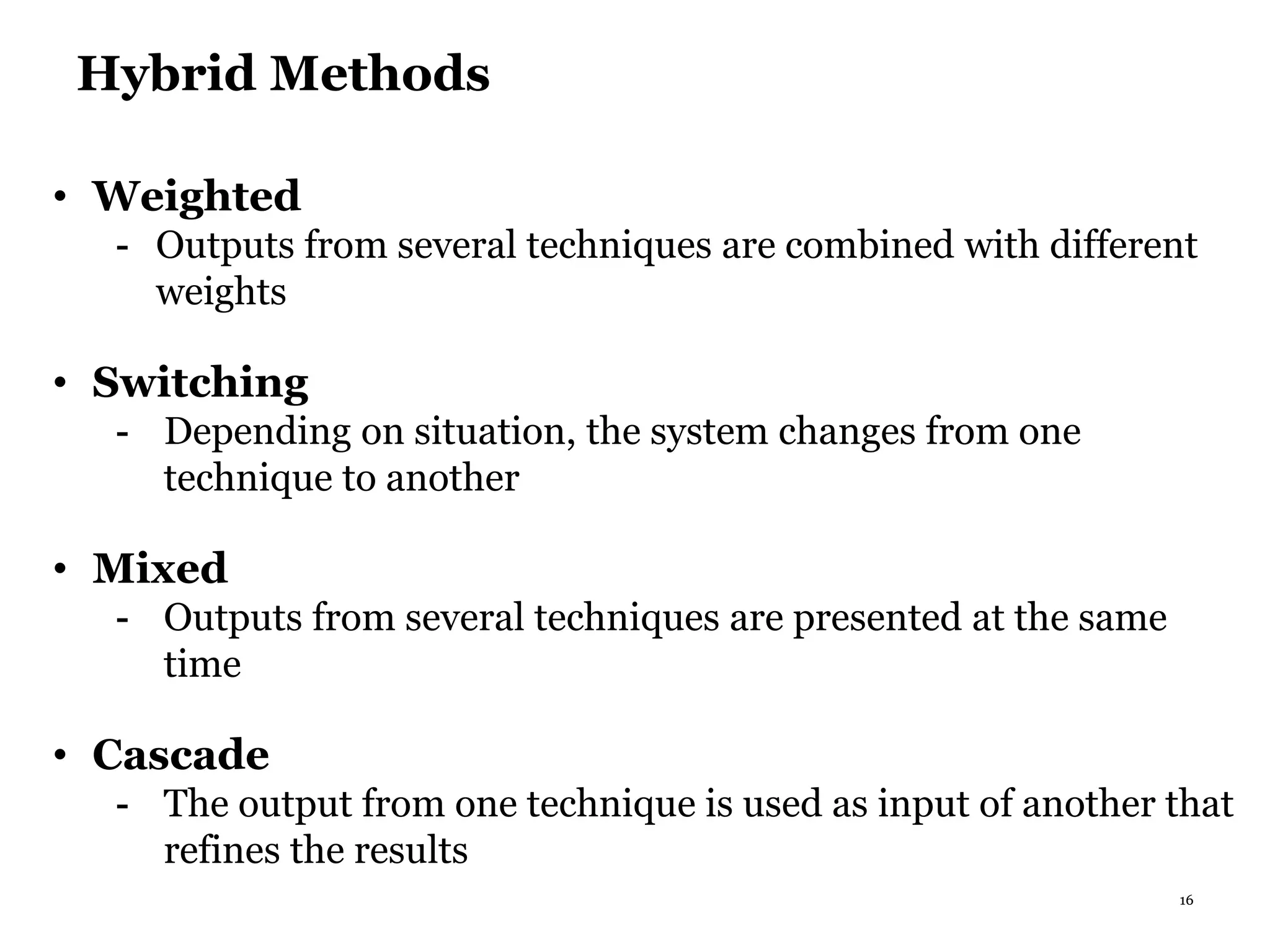 16
Hybrid Methods
• Weighted
- Outputs from several techniques are combined with different
weights
• Switching
- Depending on situation, the system changes from one
technique to another
• Mixed
- Outputs from several techniques are presented at the same
time
• Cascade
- The output from one technique is used as input of another that
refines the results
 
