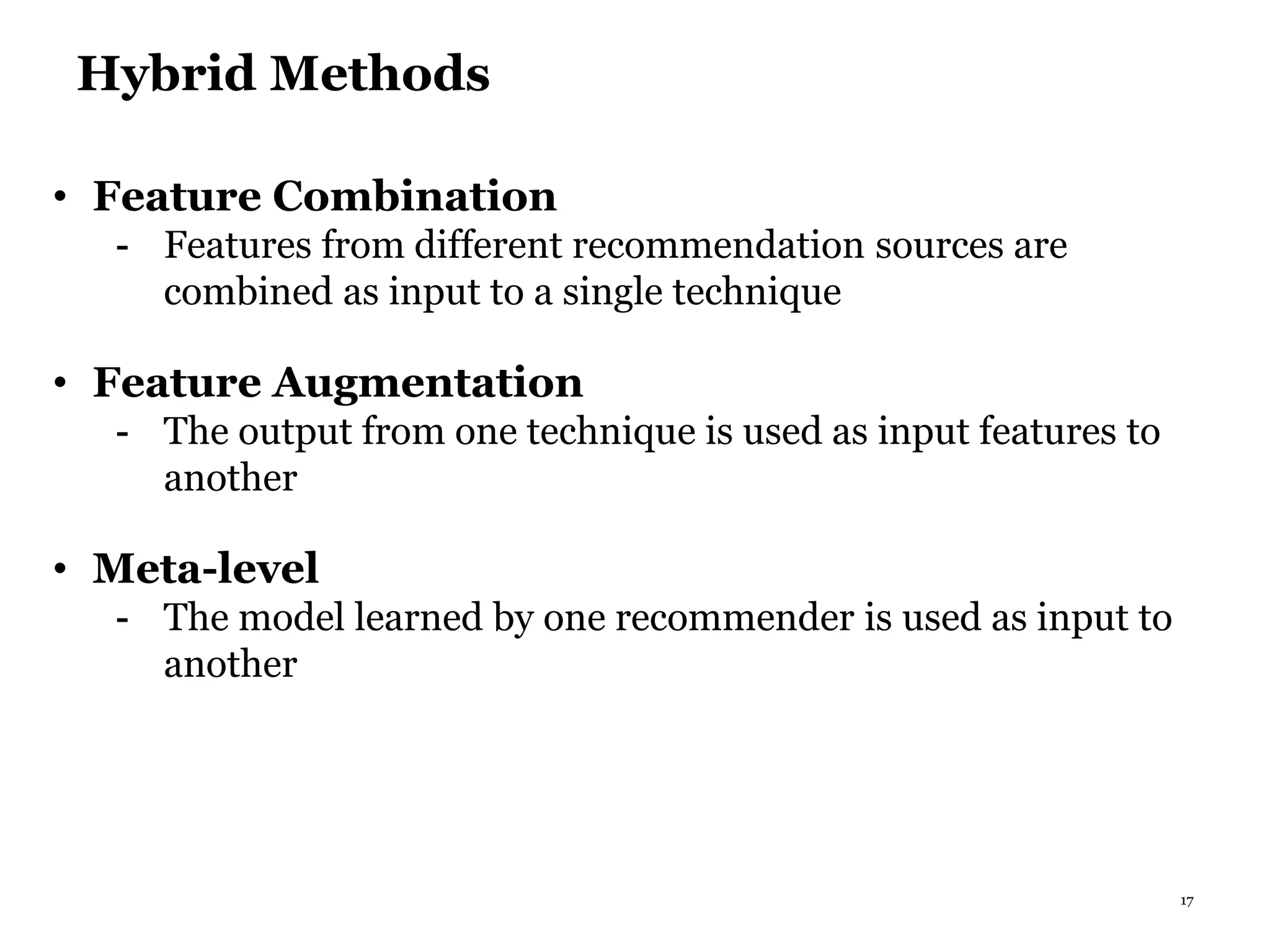 17
Hybrid Methods
• Feature Combination
- Features from different recommendation sources are
combined as input to a single technique
• Feature Augmentation
- The output from one technique is used as input features to
another
• Meta-level
- The model learned by one recommender is used as input to
another
 