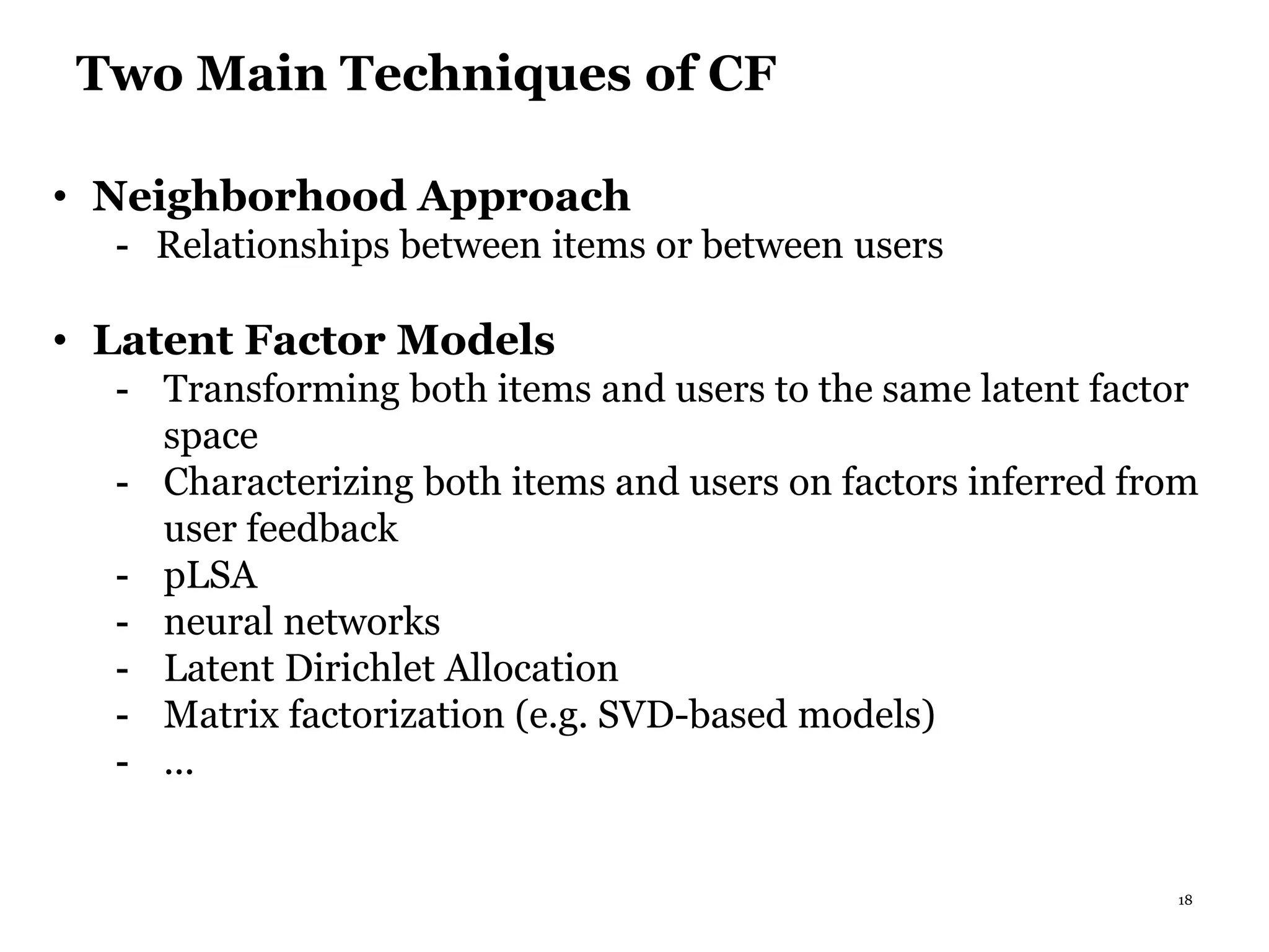 18
Two Main Techniques of CF
• Neighborhood Approach
- Relationships between items or between users
• Latent Factor Models
- Transforming both items and users to the same latent factor
space
- Characterizing both items and users on factors inferred from
user feedback
- pLSA
- neural networks
- Latent Dirichlet Allocation
- Matrix factorization (e.g. SVD-based models)
- ...
 
