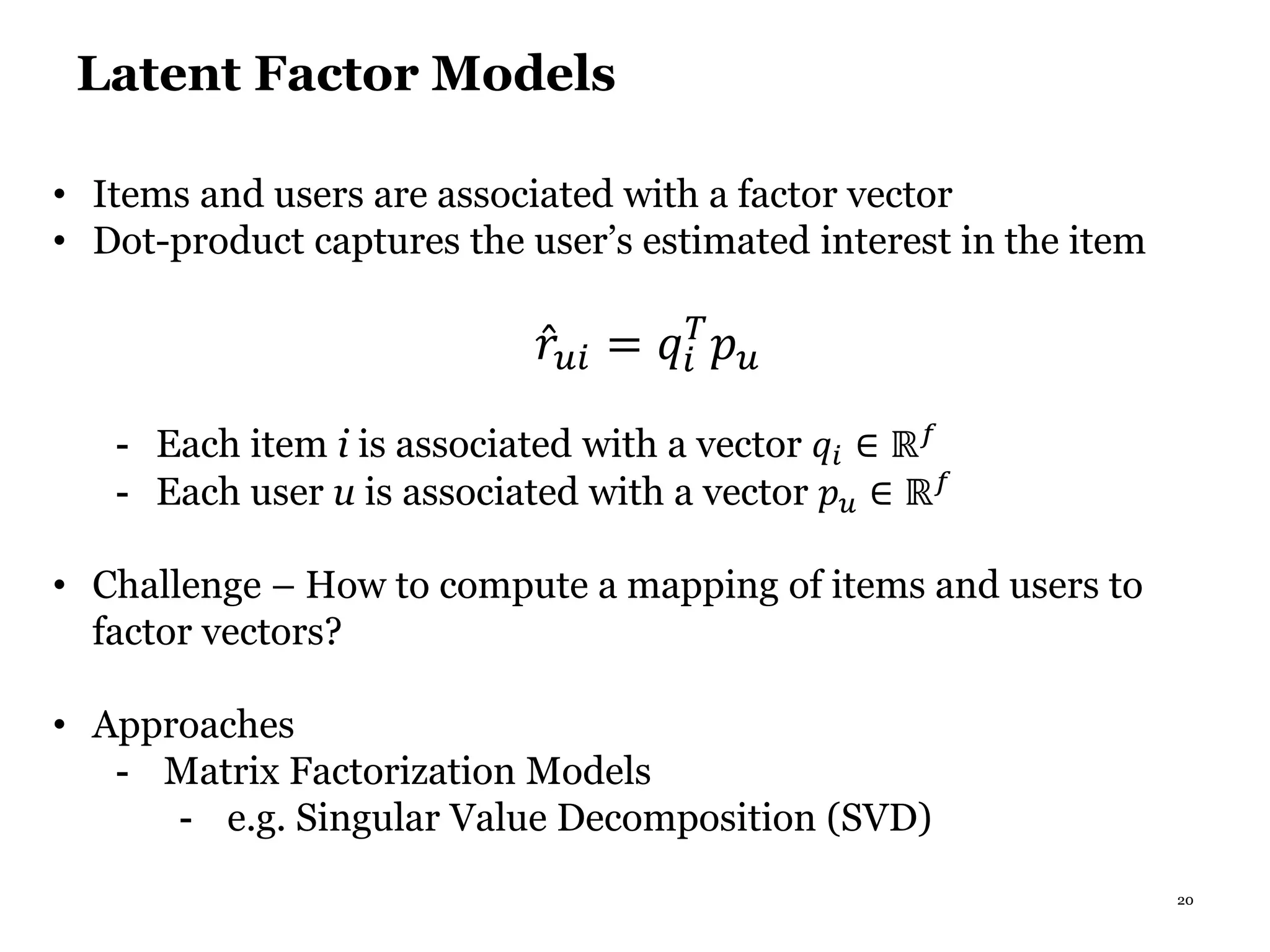 20
Latent Factor Models
• Items and users are associated with a factor vector
• Dot-product captures the user’s estimated interest in the item
𝑟𝑢𝑖 = 𝑞𝑖
𝑇
𝑝 𝑢
- Each item i is associated with a vector 𝑞𝑖 ∈ ℝ 𝑓
- Each user u is associated with a vector 𝑝 𝑢 ∈ ℝ 𝑓
• Challenge – How to compute a mapping of items and users to
factor vectors?
• Approaches
- Matrix Factorization Models
- e.g. Singular Value Decomposition (SVD)
 
