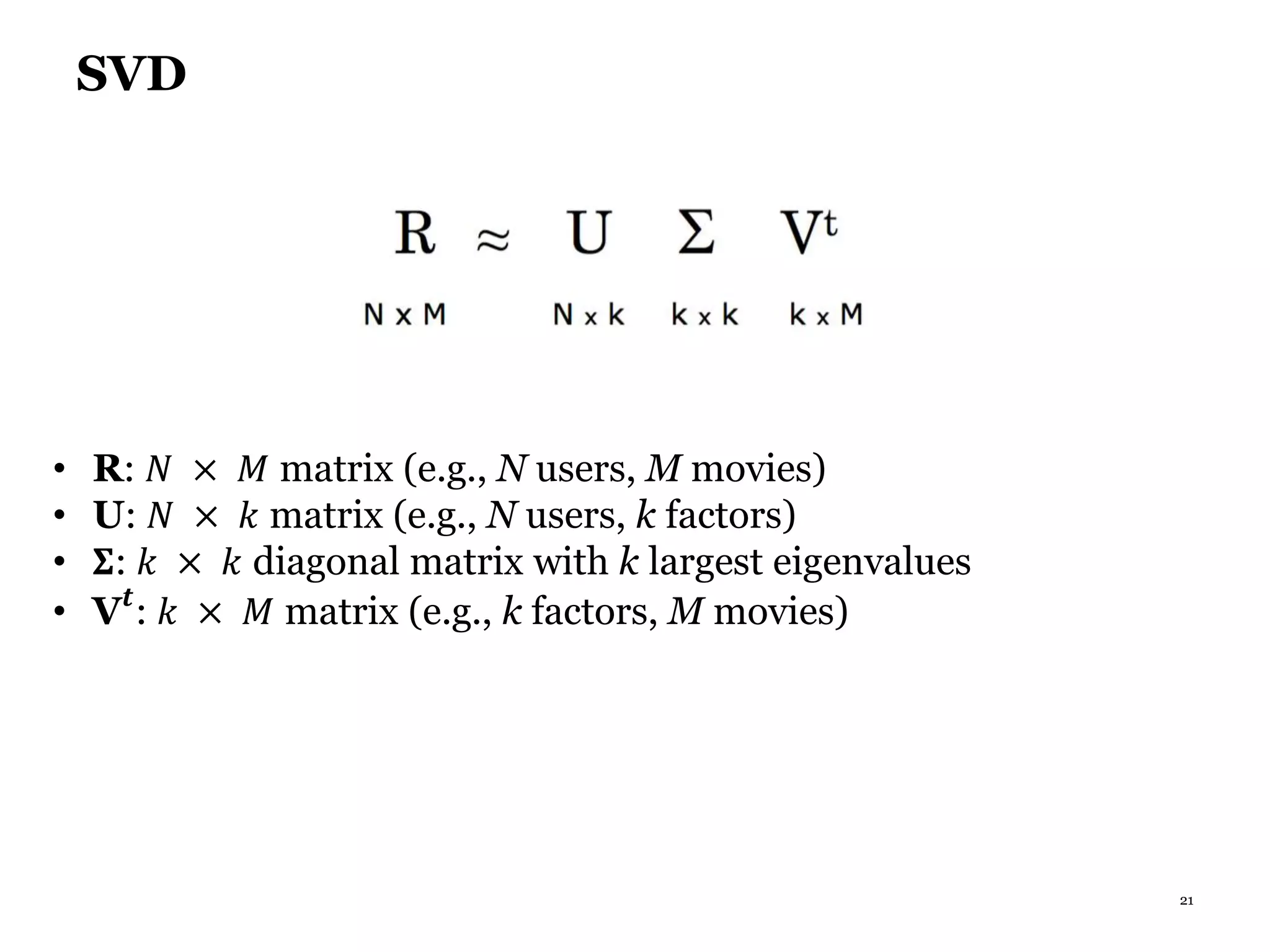 21
SVD
• R: 𝑁 × 𝑀 matrix (e.g., N users, M movies)
• U: 𝑁 × 𝑘 matrix (e.g., N users, k factors)
• 𝚺: 𝑘 × 𝑘 diagonal matrix with k largest eigenvalues
• V 𝒕
: 𝑘 × 𝑀 matrix (e.g., k factors, M movies)
 