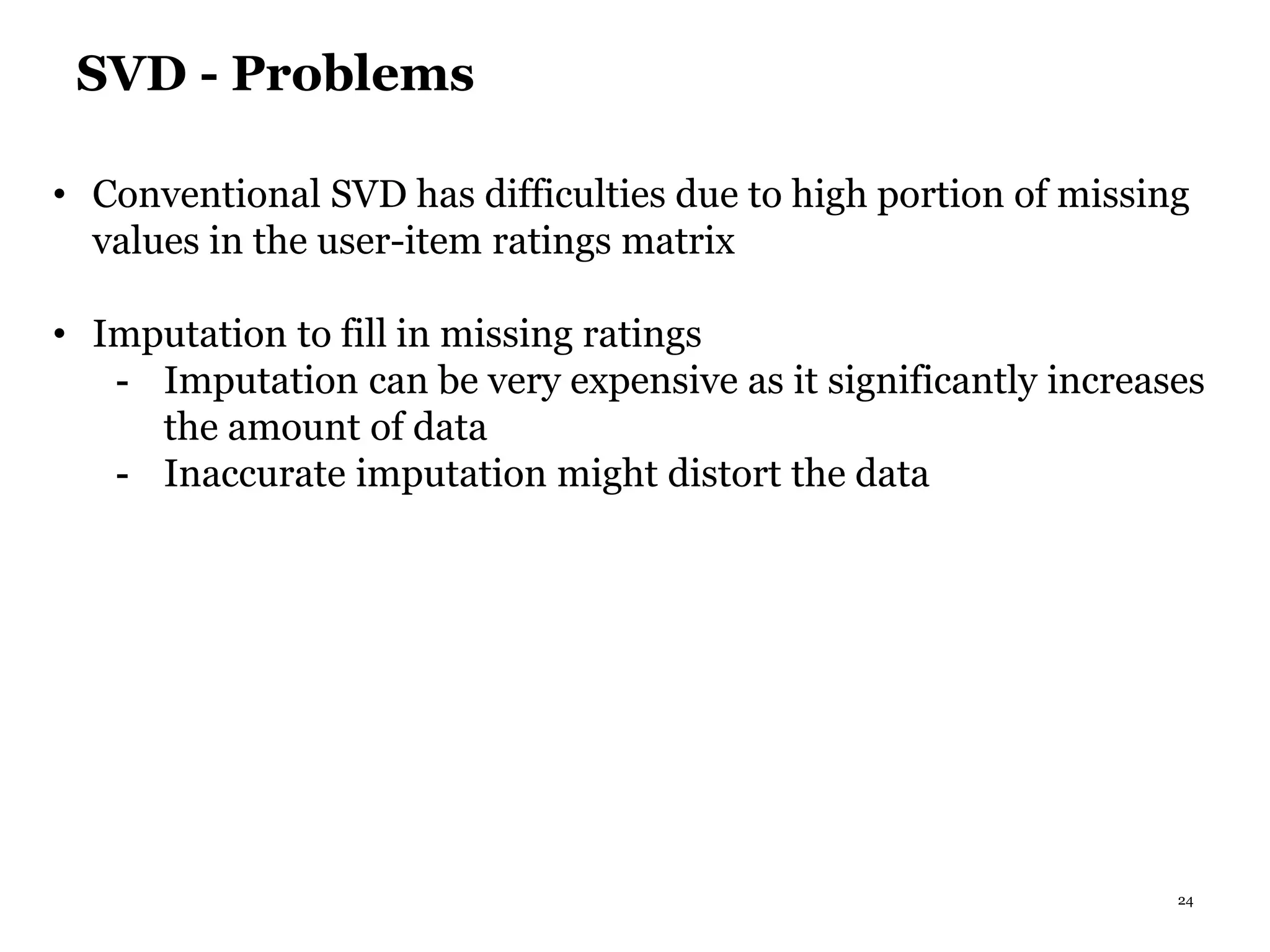 24
SVD - Problems
• Conventional SVD has difficulties due to high portion of missing
values in the user-item ratings matrix
• Imputation to fill in missing ratings
- Imputation can be very expensive as it significantly increases
the amount of data
- Inaccurate imputation might distort the data
 