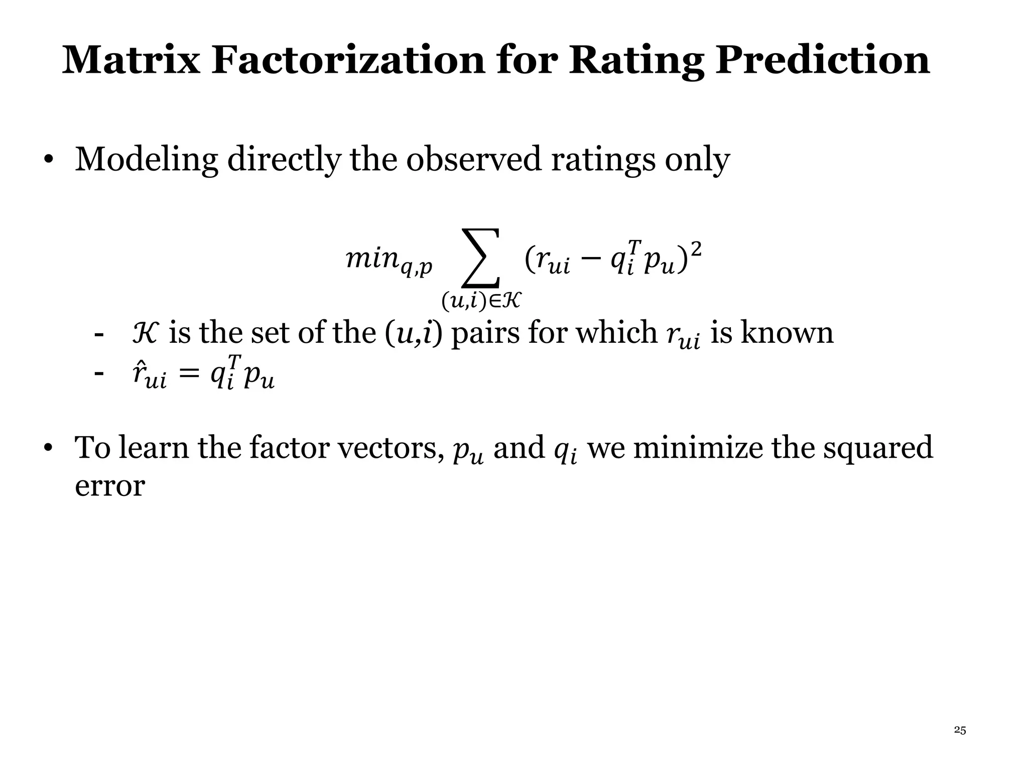 25
Matrix Factorization for Rating Prediction
• Modeling directly the observed ratings only
𝑚𝑖𝑛 𝑞,𝑝
(𝑢,𝑖)∈𝒦
(𝑟𝑢𝑖 − 𝑞𝑖
𝑇
𝑝 𝑢)2
- 𝒦 is the set of the (u,i) pairs for which 𝑟𝑢𝑖 is known
- 𝑟𝑢𝑖 = 𝑞𝑖
𝑇
𝑝 𝑢
• To learn the factor vectors, 𝑝 𝑢 and 𝑞𝑖 we minimize the squared
error
 
