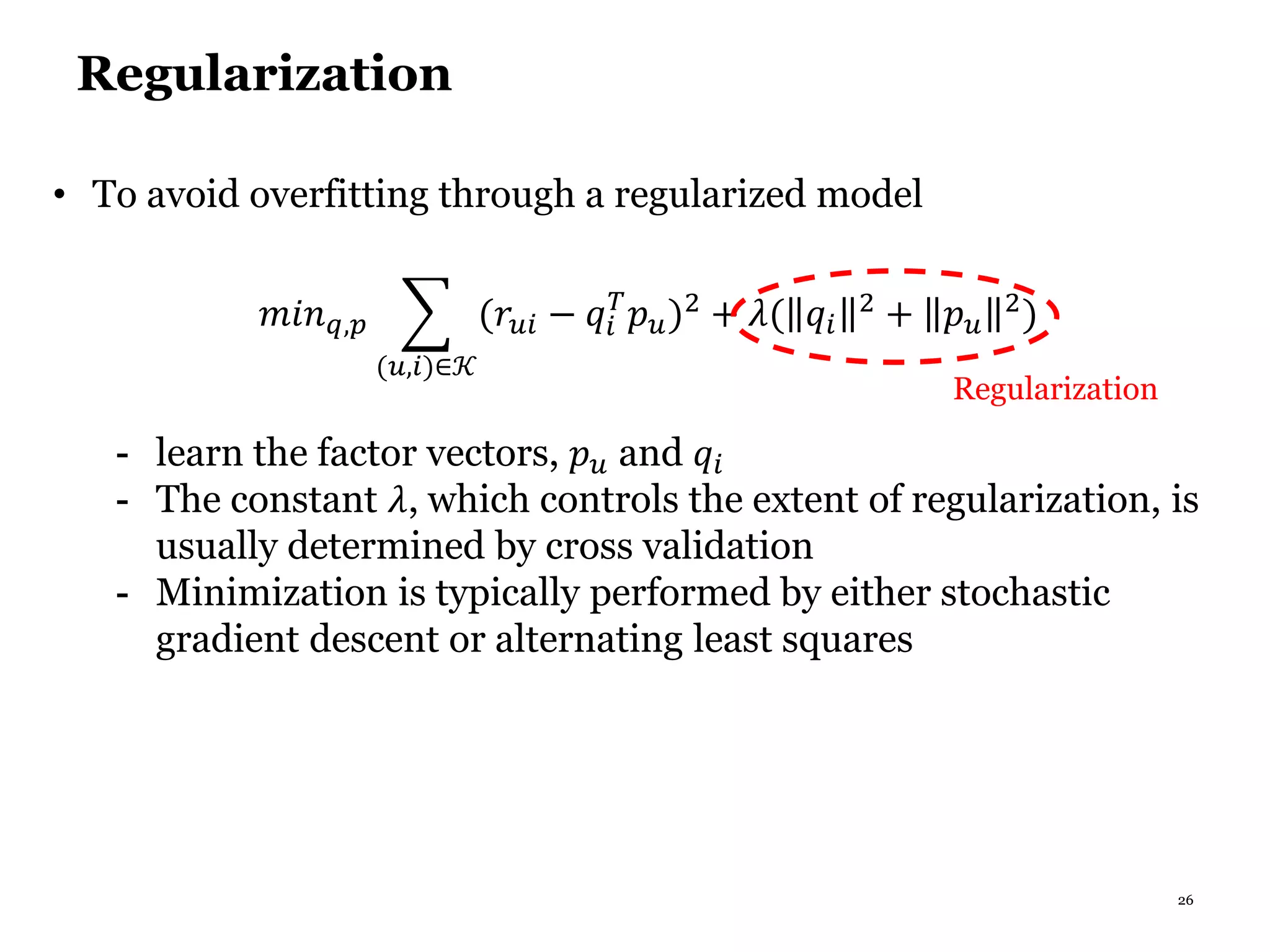 26
Regularization
• To avoid overfitting through a regularized model
𝑚𝑖𝑛 𝑞,𝑝
(𝑢,𝑖)∈𝒦
(𝑟𝑢𝑖 − 𝑞𝑖
𝑇
𝑝 𝑢)2
+ 𝜆( 𝑞𝑖
2
+ 𝑝 𝑢
2
)
- learn the factor vectors, 𝑝 𝑢 and 𝑞𝑖
- The constant 𝜆, which controls the extent of regularization, is
usually determined by cross validation
- Minimization is typically performed by either stochastic
gradient descent or alternating least squares
Regularization
 