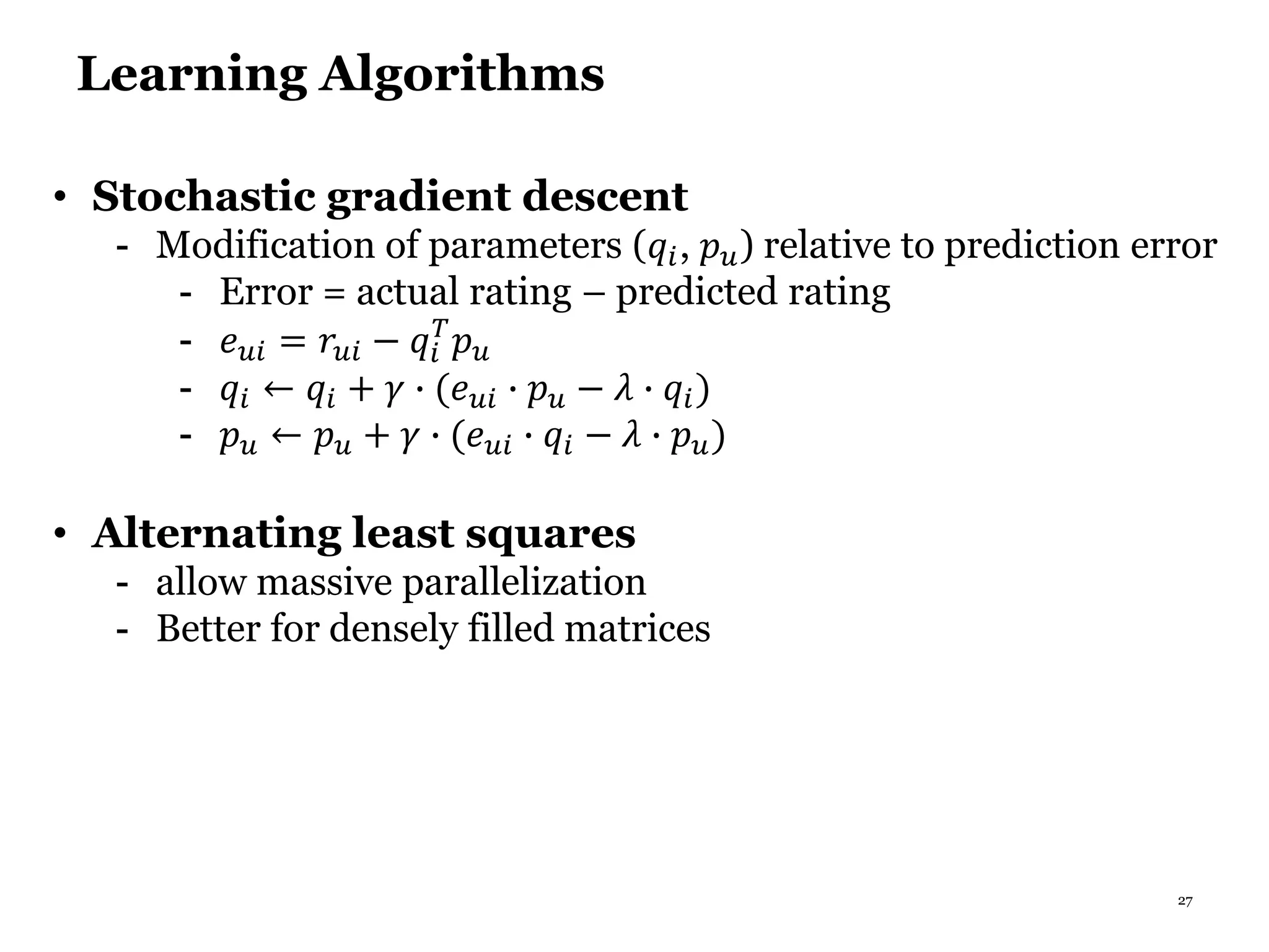 27
Learning Algorithms
• Stochastic gradient descent
- Modification of parameters (𝑞𝑖, 𝑝 𝑢) relative to prediction error
- Error = actual rating – predicted rating
- 𝑒 𝑢𝑖 = 𝑟𝑢𝑖 − 𝑞𝑖
𝑇
𝑝 𝑢
- 𝑞𝑖 ← 𝑞𝑖 + 𝛾 ∙ (𝑒 𝑢𝑖 ∙ 𝑝 𝑢 − 𝜆 ∙ 𝑞𝑖)
- 𝑝 𝑢 ← 𝑝 𝑢 + 𝛾 ∙ (𝑒 𝑢𝑖 ∙ 𝑞𝑖 − 𝜆 ∙ 𝑝 𝑢)
• Alternating least squares
- allow massive parallelization
- Better for densely filled matrices
 