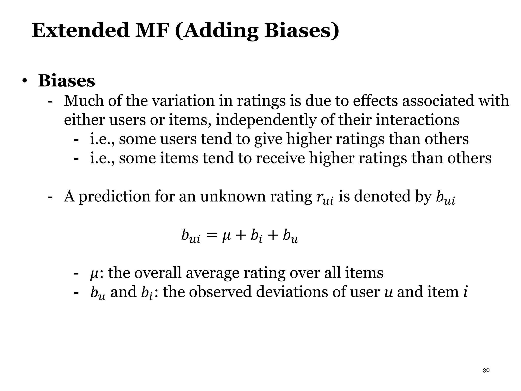 30
Extended MF (Adding Biases)
• Biases
- Much of the variation in ratings is due to effects associated with
either users or items, independently of their interactions
- i.e., some users tend to give higher ratings than others
- i.e., some items tend to receive higher ratings than others
- A prediction for an unknown rating 𝑟𝑢𝑖 is denoted by 𝑏 𝑢𝑖
𝑏 𝑢𝑖 = 𝜇 + 𝑏𝑖 + 𝑏 𝑢
- 𝜇: the overall average rating over all items
- 𝑏 𝑢 and 𝑏𝑖: the observed deviations of user u and item i
 