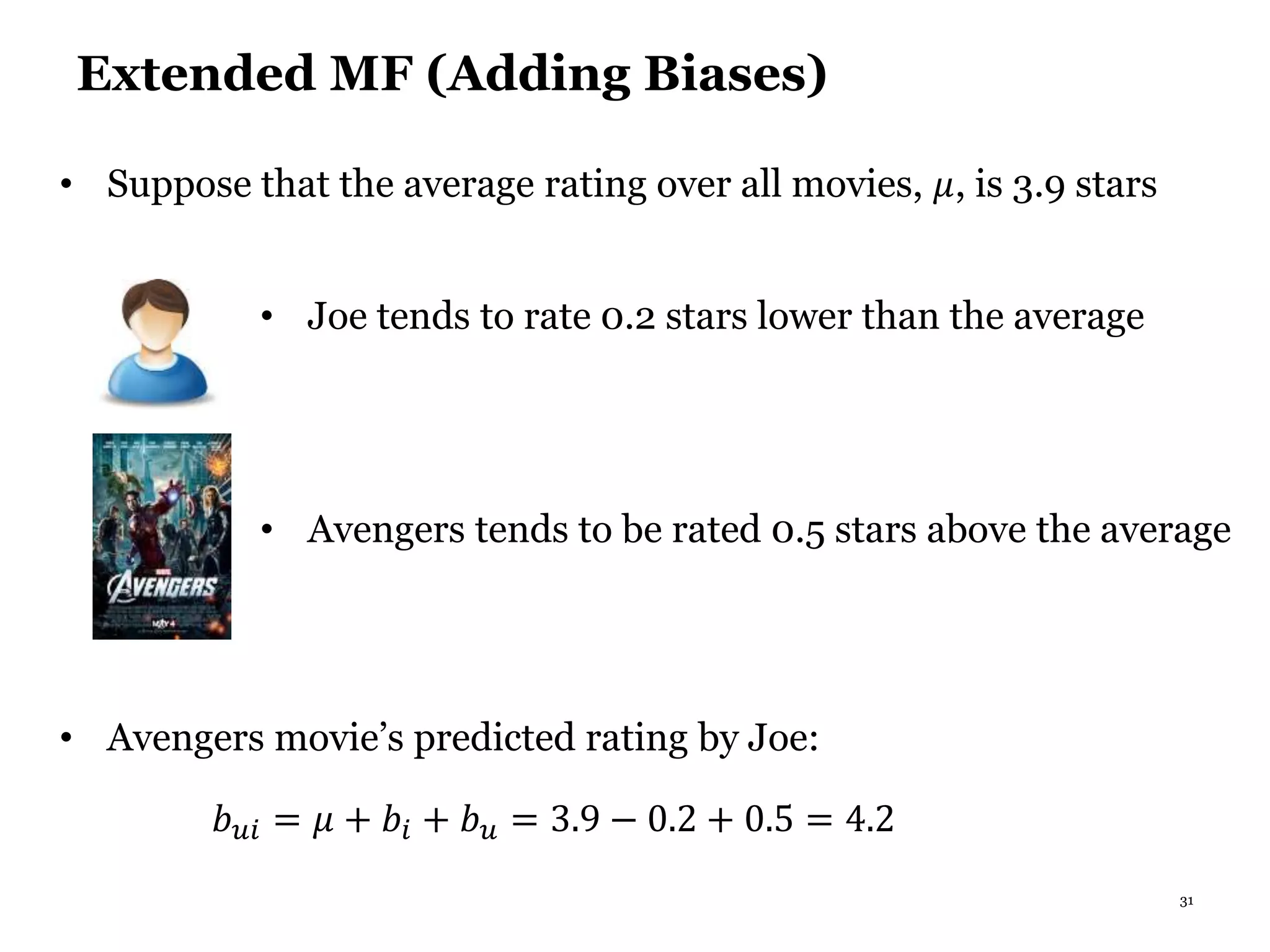 31
Extended MF (Adding Biases)
• Joe tends to rate 0.2 stars lower than the average
• Suppose that the average rating over all movies, 𝜇, is 3.9 stars
• Avengers tends to be rated 0.5 stars above the average
• Avengers movie’s predicted rating by Joe:
𝑏 𝑢𝑖 = 𝜇 + 𝑏𝑖 + 𝑏 𝑢 = 3.9 − 0.2 + 0.5 = 4.2
 