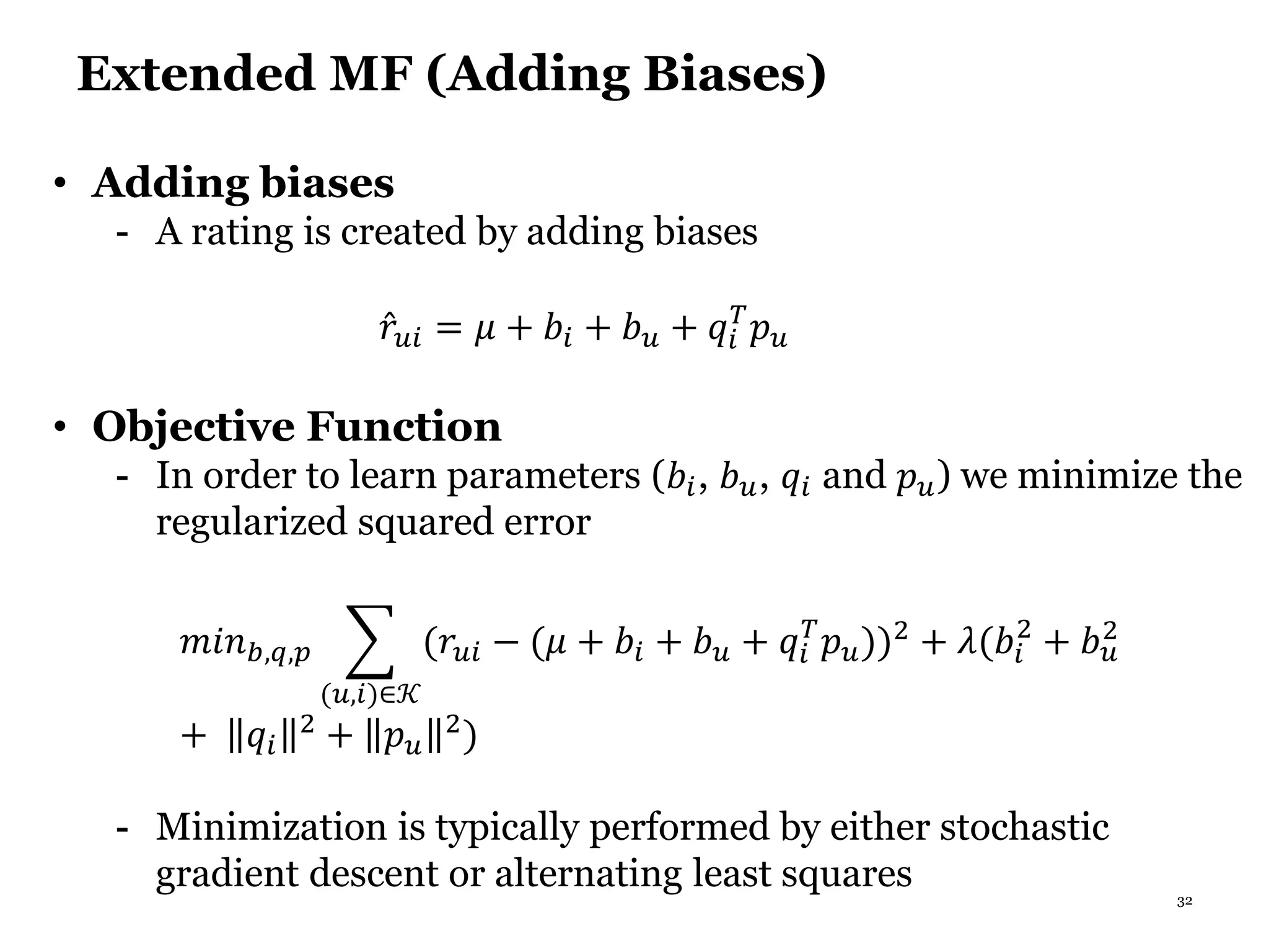 32
Extended MF (Adding Biases)
• Adding biases
- A rating is created by adding biases
𝑟𝑢𝑖 = 𝜇 + 𝑏𝑖 + 𝑏 𝑢 + 𝑞𝑖
𝑇
𝑝 𝑢
• Objective Function
- In order to learn parameters (𝑏𝑖, 𝑏 𝑢, 𝑞𝑖 and 𝑝 𝑢) we minimize the
regularized squared error
𝑚𝑖𝑛 𝑏,𝑞,𝑝
(𝑢,𝑖)∈𝒦
(𝑟𝑢𝑖 − (𝜇 + 𝑏𝑖 + 𝑏 𝑢 + 𝑞𝑖
𝑇
𝑝 𝑢))2 + 𝜆(𝑏𝑖
2
+ 𝑏 𝑢
2
+ 𝑞𝑖
2 + 𝑝 𝑢
2)
- Minimization is typically performed by either stochastic
gradient descent or alternating least squares
 