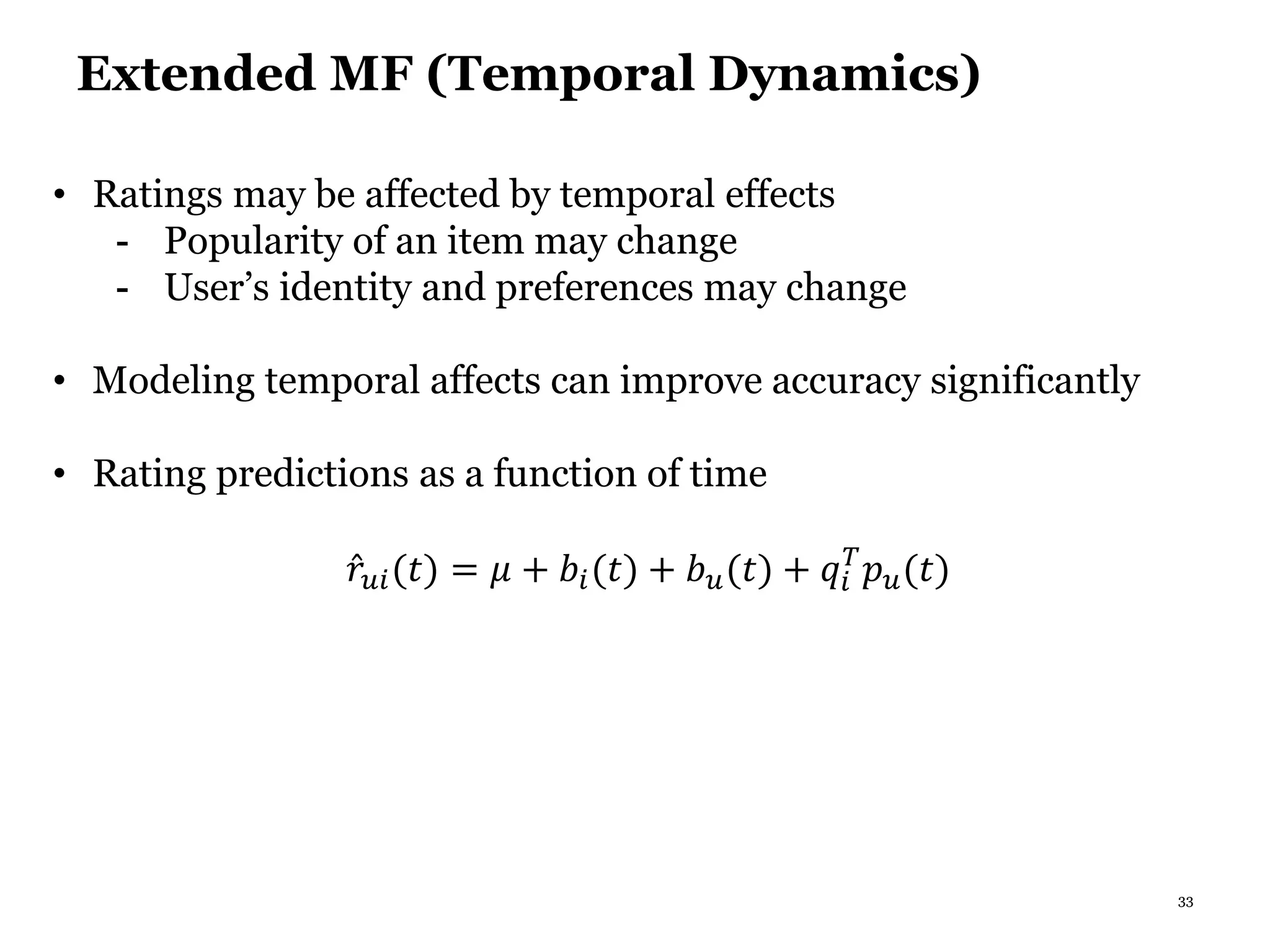 33
Extended MF (Temporal Dynamics)
• Ratings may be affected by temporal effects
- Popularity of an item may change
- User’s identity and preferences may change
• Modeling temporal affects can improve accuracy significantly
• Rating predictions as a function of time
𝑟𝑢𝑖(𝑡) = 𝜇 + 𝑏𝑖(𝑡) + 𝑏 𝑢(𝑡) + 𝑞𝑖
𝑇
𝑝 𝑢(𝑡)
 