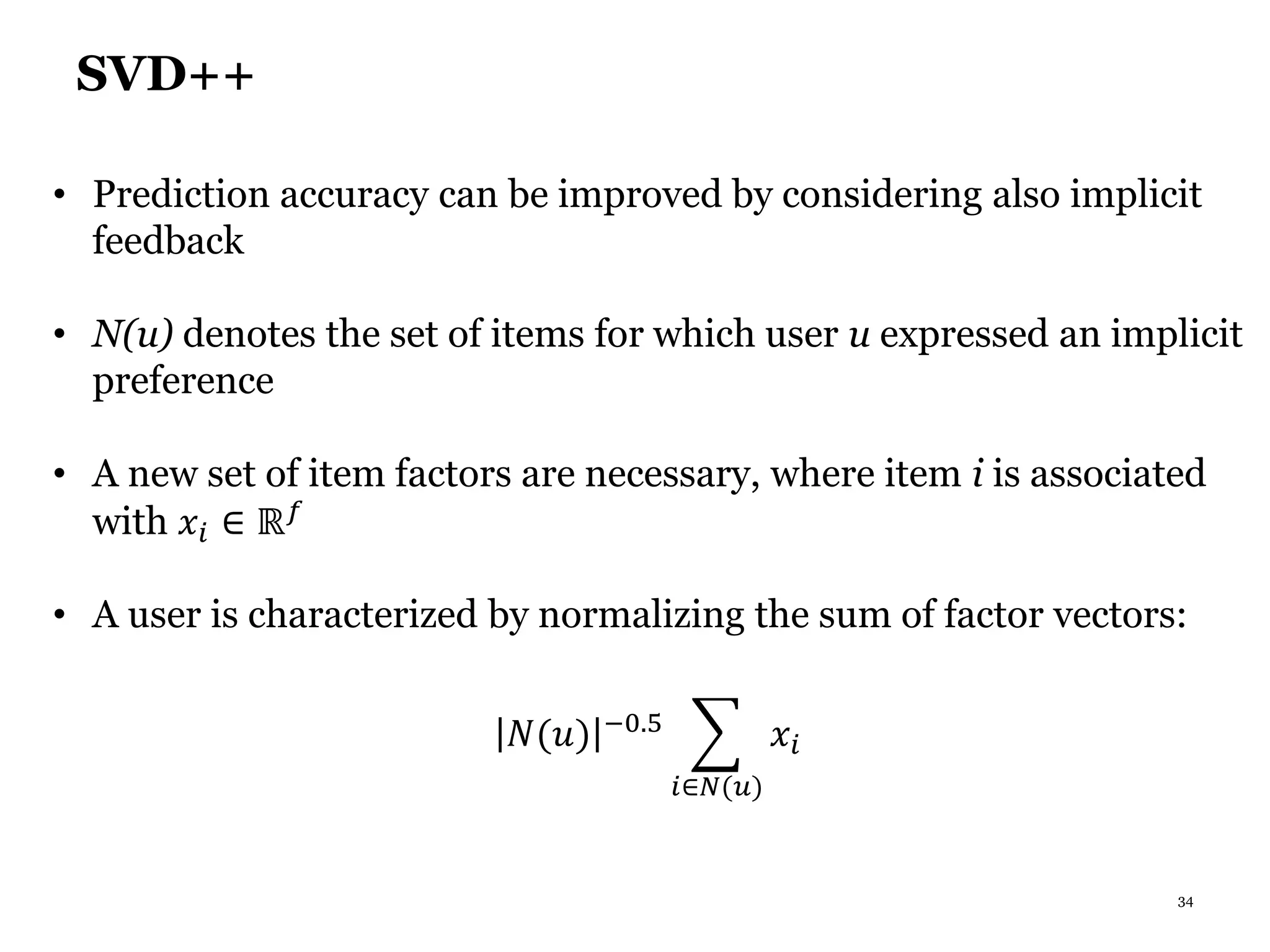 34
SVD++
• Prediction accuracy can be improved by considering also implicit
feedback
• N(u) denotes the set of items for which user u expressed an implicit
preference
• A new set of item factors are necessary, where item i is associated
with 𝑥𝑖 ∈ ℝ 𝑓
• A user is characterized by normalizing the sum of factor vectors:
𝑁(𝑢) −0.5
𝑖∈𝑁(𝑢)
𝑥𝑖
 