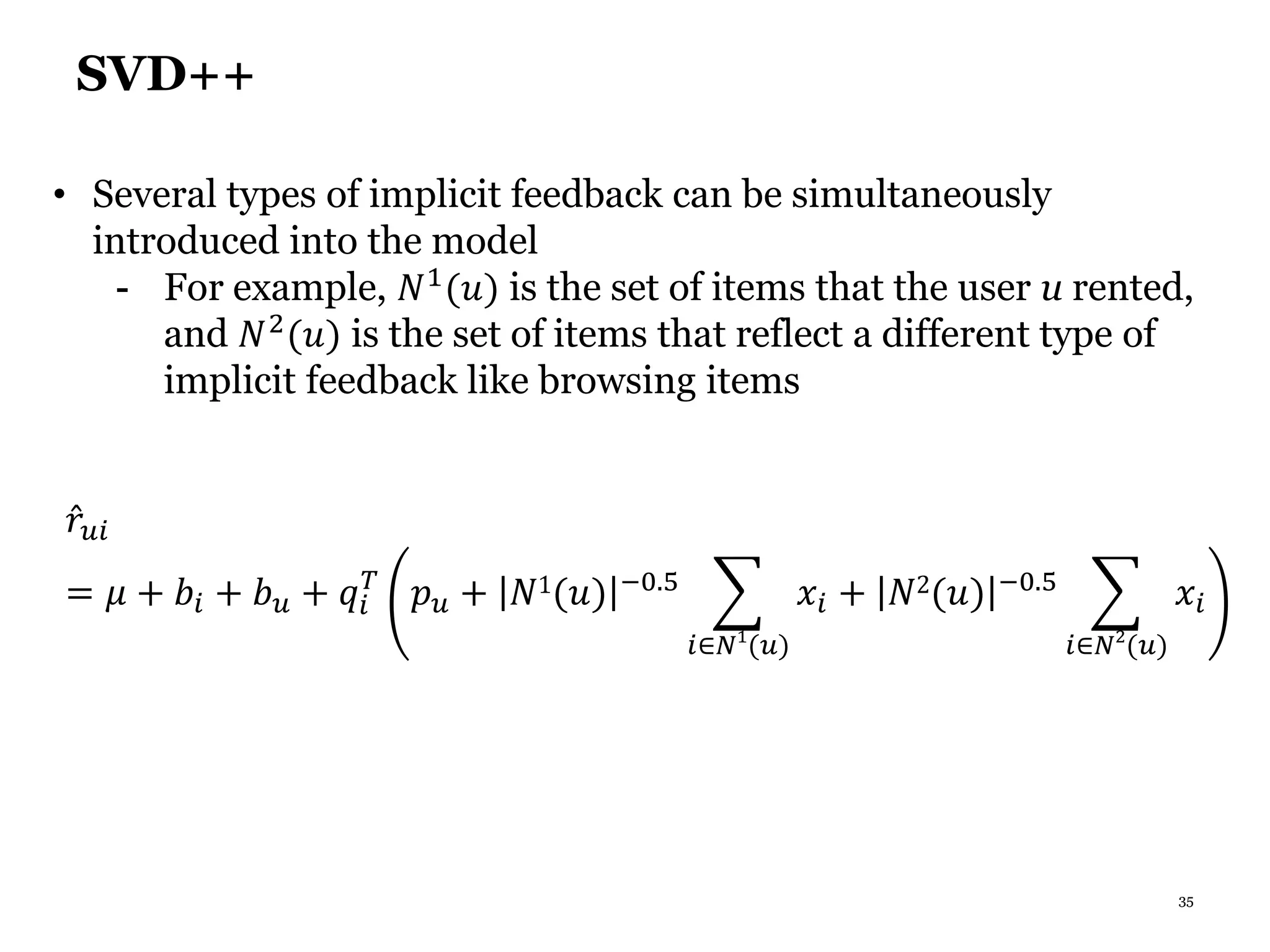 35
SVD++
• Several types of implicit feedback can be simultaneously
introduced into the model
- For example, 𝑁1
(𝑢) is the set of items that the user u rented,
and 𝑁2(𝑢) is the set of items that reflect a different type of
implicit feedback like browsing items
𝑟𝑢𝑖
= 𝜇 + 𝑏𝑖 + 𝑏 𝑢 + 𝑞𝑖
𝑇
𝑝 𝑢 + 𝑁1(𝑢) −0.5
𝑖∈𝑁1
(𝑢)
𝑥𝑖 + 𝑁2(𝑢) −0.5
𝑖∈𝑁2
(𝑢)
𝑥𝑖
 