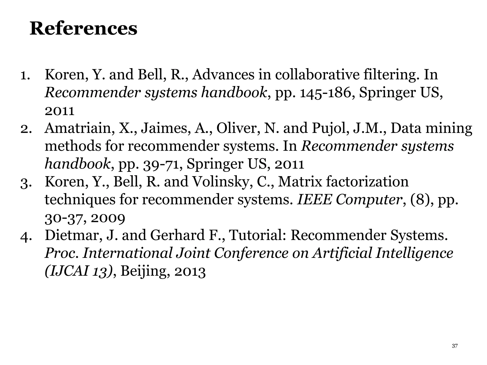 37
References
1. Koren, Y. and Bell, R., Advances in collaborative filtering. In
Recommender systems handbook, pp. 145-186, Springer US,
2011
2. Amatriain, X., Jaimes, A., Oliver, N. and Pujol, J.M., Data mining
methods for recommender systems. In Recommender systems
handbook, pp. 39-71, Springer US, 2011
3. Koren, Y., Bell, R. and Volinsky, C., Matrix factorization
techniques for recommender systems. IEEE Computer, (8), pp.
30-37, 2009
4. Dietmar, J. and Gerhard F., Tutorial: Recommender Systems.
Proc. International Joint Conference on Artificial Intelligence
(IJCAI 13), Beijing, 2013
 
