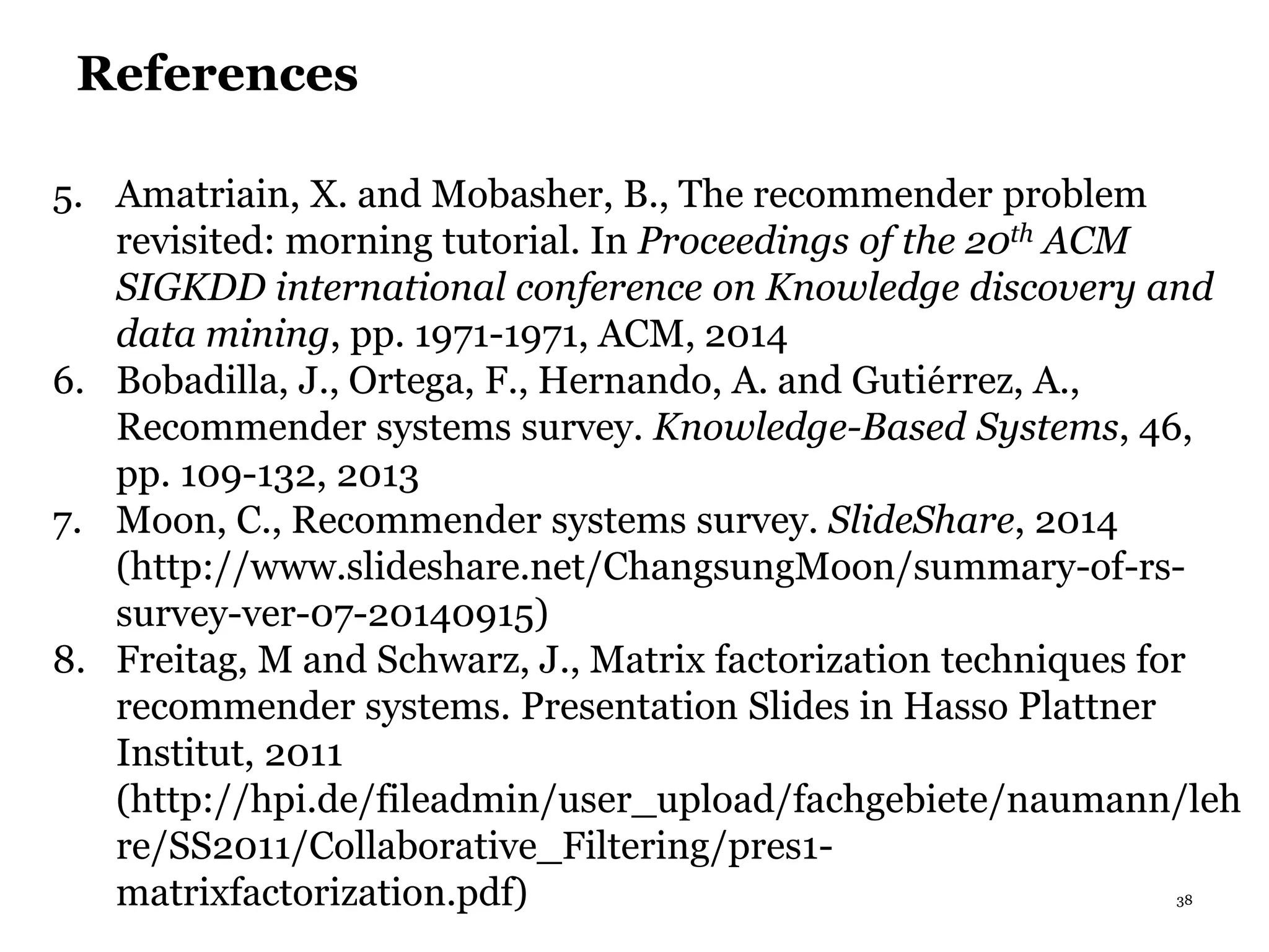 38
References
5. Amatriain, X. and Mobasher, B., The recommender problem
revisited: morning tutorial. In Proceedings of the 20th ACM
SIGKDD international conference on Knowledge discovery and
data mining, pp. 1971-1971, ACM, 2014
6. Bobadilla, J., Ortega, F., Hernando, A. and Gutierrez, A.,
Recommender systems survey. Knowledge-Based Systems, 46,
pp. 109-132, 2013
7. Moon, C., Recommender systems survey. SlideShare, 2014
(http://www.slideshare.net/ChangsungMoon/summary-of-rs-
survey-ver-07-20140915)
8. Freitag, M and Schwarz, J., Matrix factorization techniques for
recommender systems. Presentation Slides in Hasso Plattner
Institut, 2011
(http://hpi.de/fileadmin/user_upload/fachgebiete/naumann/leh
re/SS2011/Collaborative_Filtering/pres1-
matrixfactorization.pdf)
 