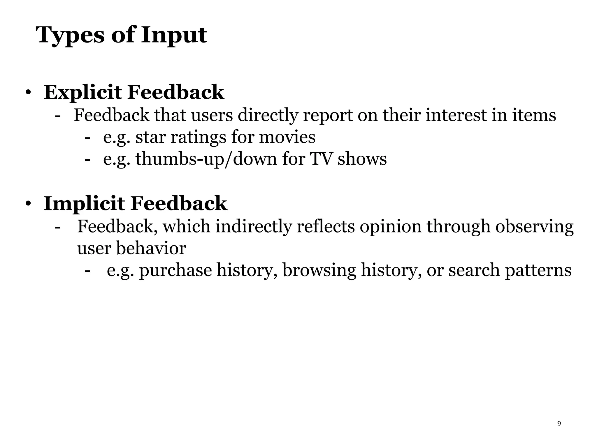 9
Types of Input
• Explicit Feedback
- Feedback that users directly report on their interest in items
- e.g. star ratings for movies
- e.g. thumbs-up/down for TV shows
• Implicit Feedback
- Feedback, which indirectly reflects opinion through observing
user behavior
- e.g. purchase history, browsing history, or search patterns
 