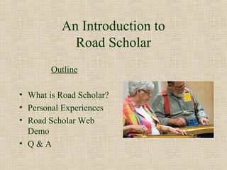 An Introduction to
            Road Scholar
        Outline

• What is Road Scholar?
• Personal Experiences
• Road Scholar Web
  Demo
• Q&A
 