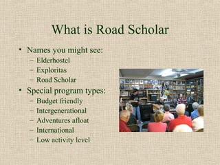 What is Road Scholar
• Names you might see:
   – Elderhostel
   – Exploritas
   – Road Scholar
• Special program types:
   –   Budget friendly
   –   Intergenerational
   –   Adventures afloat
   –   International
   –   Low activity level
 