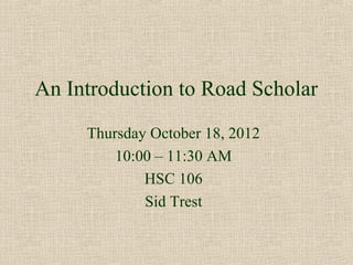 An Introduction to Road Scholar
     Thursday October 18, 2012
         10:00 – 11:30 AM
             HSC 106
             Sid Trest
 