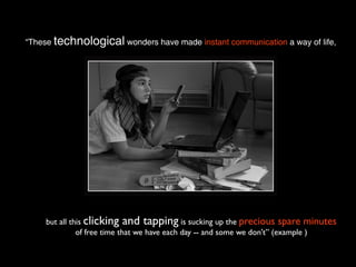 “These technological wonders have made instant communication a way of life,




    but all this clicking and tapping is sucking up the precious spare minutes
              of free time that we have each day -- and some we don't” (example )
 