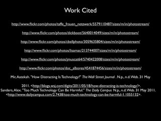 Work Cited
      http://www.ﬂickr.com/photos/taffe_frauen_netzwerk/5579110487/sizes/m/in/photostream/

             http://www.ﬂickr.com/photos/dickboot/5640014049/sizes/m/in/photostream/

            http://www.ﬂickr.com/photos/cbellphoto/3059635804/sizes/m/in/photostream/

               http://www.ﬂickr.com/photos/lisamac/213744007/sizes/m/in/photostream/

             http://www.ﬂickr.com/photos/jmuscat64/5740422008/sizes/m/in/photostream/

            http://www.ﬂickr.com/photos/doc_albores/4541874456/sizes/m/in/photostream/

      Mir, Aatekah. "How Distracting Is Technology?" The Wall Street Journal . N.p., n.d. Web. 31 May

              2011. <http://blogs.wsj.com/digits/2011/05/18/how-distracting-is-technology/>.
Sanders, Alex. "Too Much Technology Can Be Harmful." The Daily Campus. N.p., n.d. Web. 31 May 2011.
   <http://www.dailycampus.com/2.7438/too-much-technology-can-be-harmful-1.1055132>.
 