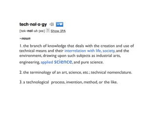 1. the branch of knowledge that deals with the creation and use of
technical means and their interrelation with life, society, and the
environment, drawing upon such subjects as industrial arts,
engineering, applied science, and pure science.

2. the terminology of an art, science, etc.; technical nomenclature.

3. a technological  process, invention, method, or the like.
 