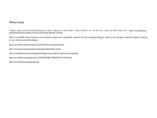 Works Cited

"Negative Impact of Social Networking Websites at Work - Oprah.com." Oprah Winfrey's Ofﬁcial Website - Live Your Best Life - Oprah.com. Web. 29 May 2011. <http://www.oprah.com/
relationships/Negative-Impact-of-Social-Networking-Websites-at-Work>.

This is a reliable source because it’s an article written by a journalist, instead of some teenaged blogger, and we can all agree what the author is trying
to say about social networking.
http://www.ﬂickr.com/photos/aud1073ch/34438156/sizes/l/in/photostream/

http://www.quoteworld.org/category/technology/author/albert-einstein

http://www.digitaltrends.com/computing/facebook-is-more-addictive-than-sex-and-cigarettes/

http://www.alibaba.com/product-free/115868230/SOMA_MEDICINAL_PILLS.html

http://www.nebcathcon.org/cloning2.jpg
 