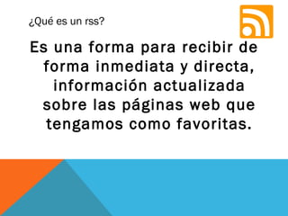 ¿Qué es un rss?
Es una forma para recibir de
forma inmediata y directa,
información actualizada
sobre las páginas web que
tengamos como favoritas.