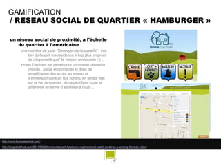 GAMIFICATION
    / RESEAU SOCIAL DE QUARTIER « HAMBURGER »

      un réseau social de proximité, à l'échelle
          du quartier à l’américaine
              une manière de jouer "Desesperate housewife" , tres
                  loin de l'esprit ma-residence.fr bcp plus emprunt
                  de citoyenneté que" la version américaine ;-) ...
              Home Elephant est pensé pour un monde ubimedia
                  (mobile , social et connecté) et donc de
                  simplification des accès au réseau et
                  d'immersion dans un flux continu en temps réel
                  sur la vie de quartier , et ca peut faire toute la
                  différence en terme d'adhésion à l'outil…




http://www.homeelephant.com/
http://singularityhub.com/2011/05/02/home-elephant-facebook-neighborhood-watch-could-be-a-winning-formula-video/
 