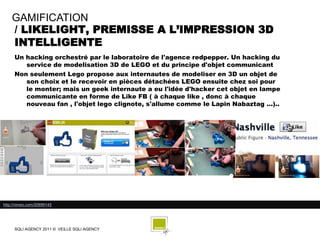 GAMIFICATION
    / LIKELIGHT, PREMISSE A L’IMPRESSION 3D
    INTELLIGENTE
     Un hacking orchestré par le laboratoire de l'agence redpepper. Un hacking du
        service de modelisation 3D de LEGO et du principe d'objet communicant
     Non seulement Lego propose aux internautes de modeliser en 3D un objet de
        son choix et le recevoir en pièces détachées LEGO ensuite chez soi pour
        le monter; mais un geek internaute a eu l'idée d'hacker cet objet en lampe
        communicante en forme de Like FB ( à chaque like , donc à chaque
        nouveau fan , l'objet lego clignote, s'allume comme le Lapin Nabaztag ...)..




http://vimeo.com/20899145




     SQLI AGENCY 2011 © VEILLE SQLI AGENCY
 