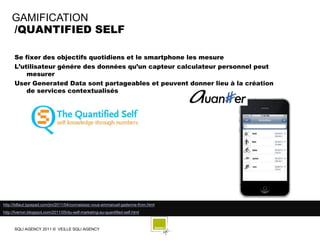 GAMIFICATION
    /QUANTIFIED SELF

      Se fixer des objectifs quotidiens et le smartphone les mesure
      L’utilisateur génére des données qu’un capteur calculateur personnel peut
          mesurer
      User Generated Data sont partageables et peuvent donner lieu à la création
          de services contextualisés




http://billaut.typepad.com/jm/2011/04/connaissez-vous-emmanuel-gadenne-from.html
http://fverron.blogspot.com/2011/05/du-self-marketing-au-quantified-self.html



      SQLI AGENCY 2011 © VEILLE SQLI AGENCY
 
